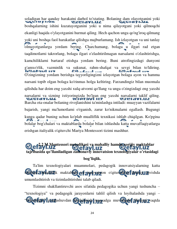  
24 
 
soladigan har qanday harakatni darhol to'xtating. Bolaning dam olayotganini yoki 
boshqalarning ishini kuzatayotganini yoki u nima qilayotgani yoki qilmoqchi 
ekanligi haqida o'ylayotganini hurmat qiling. Hech qachon unga qo'ng'iroq qilmang 
yoki uni boshqa faol harakatlar qilishga majburlamang. Ish izlayotgan va uni tanlay 
olmayotganlarga yordam bering. Charchamang, bolaga u ilgari rad etgan 
taqdimotlarni takrorlang, bolaga ilgari o'zlashtirilmagan narsalarni o'zlashtirishga, 
kamchiliklarni bartaraf etishga yordam bering. Buni atrofingizdagi dunyoni 
g'amxo'rlik, vazminlik va sukunat, rahm-shafqat va sevgi bilan to'ldiring. 
O'zingizning yordam berishga tayyorligingizni izlayotgan bolaga ayon va hamma 
narsani topib olgan bolaga ko'rinmas holga keltiring. Farzandingiz bilan muomala 
qilishda har doim eng yaxshi xulq-atvorni qo'llang va unga o'zingizdagi eng yaxshi 
narsalarni va sizning ixtiyoringizda bo'lgan eng yaxshi narsalarni taklif qiling. 
Barcha ota-onalar bolaning rivojlanishini ta'minlashga intiladi: muayyan vazifalarni 
bajarish, yangi ma'lumotlarni o'rganish, zarur ko'nikmalarni egallash. Bugungi 
kunga qadar buning uchun ko'plab mualliflik texnikasi ishlab chiqilgan. Ko'pgina 
bolalar bog'chalari va maktablarda bolalar bilan ishlashda katta muvaffaqiyatlarga 
erishgan italiyalik o'qituvchi Mariya Montessori tizimi mashhur. 
 
2.2 M.Montessori metodikasi va mahalliy hamda xorijiy maktablar 
tajribasida qo’llaniladigan zamonaviy innovatsion texnologiyalar o’rtasidagi 
bog’liqlik. 
Ta'lim texnologiyalari muammolari, pedagogik innovatsiyalarning katta 
tajribasi, mualliflik maktablari va innovatsion o'qituvchilar doimiy ravishda 
umumlashtirish va tizimlashtirishni talab qiladi. 
Tizimni shakllantiruvchi asos sifatida pedagogika uchun yangi tushuncha – 
“texnologiya” va pedagogik jarayonlarni tahlil qilish va loyihalashda yangi – 
“texnologik” yondashuvdan foydalanish maqsadga muvofiqdir. Hozirgi vaqtda 
