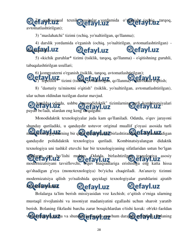  
28 
 
2) audiovizual texnik vositalar yordamida o‘rganish (ochiq, tarqoq, 
avtomatlashtirilgan); 
3) "maslahatchi" tizimi (ochiq, yo'naltirilgan, qo'llanma); 
4) darslik yordamida o'rganish (ochiq, yo'naltirilgan, avtomatlashtirilgan) - 
mustaqil ish; 
5) «kichik guruhlar* tizimi (tsiklik, tarqoq, qo'llanma) - o'qitishning guruhli, 
tabaqalashtirilgan usullari; 
6) kompyuterni o'rganish (tsiklik, tarqoq, avtomatlashtirilgan); 
7) "repetitor*" tizimi (tsiklik, yo'naltirilgan, qo'llanma) - individual o'qitish; 
8) "dasturiy ta'minotni o'qitish" (tsiklik, yo'naltirilgan, avtomatlashtirilgan), 
ular uchun oldindan tuzilgan dastur mavjud. 
Amalda, odatda, ushbu "monodidaktik" tizimlarning turli kombinatsiyalari 
paydo bo'ladi, ulardan eng keng tarqalgani: 
Monodidaktik texnologiyalar juda kam qo'llaniladi. Odatda, o'quv jarayoni 
shunday quriladiki, u qandaydir ustuvor original muallif g'oyasi asosida turli 
monotexnologiyalarning bir qator elementlarini birlashtiradigan va birlashtiradigan 
qandaydir polididaktik texnologiya quriladi. Kombinatsiyalangan didaktik 
texnologiya uni tashkil etuvchi har bir texnologiyaning sifatlaridan ustun bo‘lgan 
sifatlarga ega bo‘lishi muhim. Odatda, birlashtirilgan texnologiya asosiy 
modernizatsiyani tavsiflovchi, o'quv maqsadlariga erishishga eng katta hissa 
qo'shadigan g'oya (monotexnologiya) bo'yicha chaqiriladi. An'anaviy tizimni 
modernizatsiya qilish yo'nalishida quyidagi texnologiyalar guruhlarini ajratib 
ko'rsatish mumkin. 
Bolalarga ta'lim berish missiyasidan voz kechish; o‘qitish o‘rniga ularning 
mustaqil rivojlanishi va insoniyat madaniyatini egallashi uchun sharoit yaratib 
berish. Bolaning fikrlashi barcha zarur bosqichlardan o'tishi kerak: ob'ekt-faoldan 
vizual-majoziygacha va shundan keyingina mavhum darajaga erishiladi. Bolaning 
