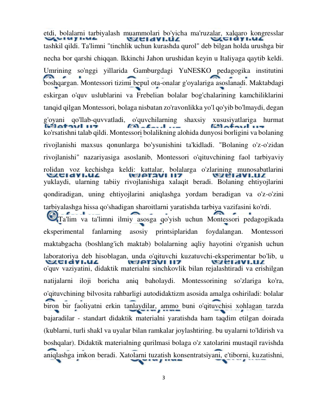  
3 
 
etdi, bolalarni tarbiyalash muammolari bo'yicha ma'ruzalar, xalqaro kongresslar 
tashkil qildi. Ta'limni "tinchlik uchun kurashda qurol" deb bilgan holda urushga bir 
necha bor qarshi chiqqan. Ikkinchi Jahon urushidan keyin u Italiyaga qaytib keldi. 
Umrining so'nggi yillarida Gamburgdagi YuNESKO pedagogika institutini 
boshqargan. Montessori tizimi bepul ota-onalar g'oyalariga asoslanadi. Maktabdagi 
eskirgan o'quv uslublarini va Frebelian bolalar bog'chalarining kamchiliklarini 
tanqid qilgan Montessori, bolaga nisbatan zo'ravonlikka yo'l qo'yib bo'lmaydi, degan 
g'oyani qo'llab-quvvatladi, o'quvchilarning shaxsiy xususiyatlariga hurmat 
ko'rsatishni talab qildi. Montessori bolalikning alohida dunyosi borligini va bolaning 
rivojlanishi maxsus qonunlarga bo'ysunishini ta'kidladi. "Bolaning o'z-o'zidan 
rivojlanishi" nazariyasiga asoslanib, Montessori o'qituvchining faol tarbiyaviy 
rolidan voz kechishga keldi: kattalar, bolalarga o'zlarining munosabatlarini 
yuklaydi, ularning tabiiy rivojlanishiga xalaqit beradi. Bolaning ehtiyojlarini 
qondiradigan, uning ehtiyojlarini aniqlashga yordam beradigan va o'z-o'zini 
tarbiyalashga hissa qo'shadigan sharoitlarni yaratishda tarbiya vazifasini ko'rdi. 
Ta'lim va ta'limni ilmiy asosga qo'yish uchun Montessori pedagogikada 
eksperimental 
fanlarning 
asosiy 
printsiplaridan 
foydalangan. 
Montessori 
maktabgacha (boshlang'ich maktab) bolalarning aqliy hayotini o'rganish uchun 
laboratoriya deb hisoblagan, unda o'qituvchi kuzatuvchi-eksperimentar bo'lib, u 
o'quv vaziyatini, didaktik materialni sinchkovlik bilan rejalashtiradi va erishilgan 
natijalarni iloji boricha aniq baholaydi. Montessorining so'zlariga ko'ra, 
o'qituvchining bilvosita rahbarligi autodidaktizm asosida amalga oshiriladi: bolalar 
biron bir faoliyatni erkin tanlaydilar, ammo buni o'qituvchisi xohlagan tarzda 
bajaradilar - standart didaktik materialni yaratishda ham taqdim etilgan doirada 
(kublarni, turli shakl va uyalar bilan ramkalar joylashtiring. bu uyalarni to'ldirish va 
boshqalar). Didaktik materialning qurilmasi bolaga o'z xatolarini mustaqil ravishda 
aniqlashga imkon beradi. Xatolarni tuzatish konsentratsiyani, e'tiborni, kuzatishni, 
