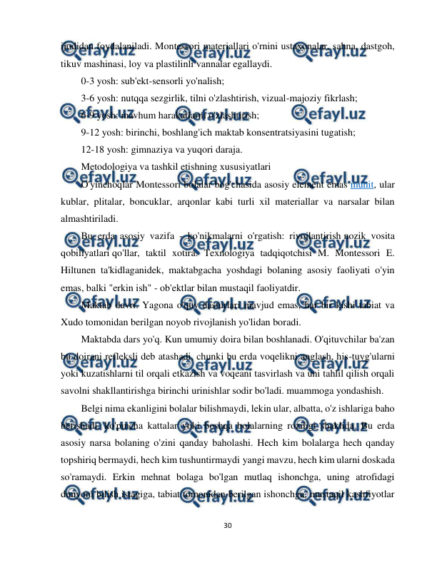  
30 
 
ijodidan foydalaniladi. Montessori materiallari o'rnini ustaxonalar, sahna, dastgoh, 
tikuv mashinasi, loy va plastilinli vannalar egallaydi. 
0-3 yosh: sub'ekt-sensorli yo'nalish; 
3-6 yosh: nutqqa sezgirlik, tilni o'zlashtirish, vizual-majoziy fikrlash; 
6-9 yosh: mavhum harakatlarni o'zlashtirish; 
9-12 yosh: birinchi, boshlang'ich maktab konsentratsiyasini tugatish; 
12-18 yosh: gimnaziya va yuqori daraja. 
Metodologiya va tashkil etishning xususiyatlari 
O'yinchoqlar Montessori bolalar bog'chasida asosiy element emas muhit, ular 
kublar, plitalar, boncuklar, arqonlar kabi turli xil materiallar va narsalar bilan 
almashtiriladi. 
Bu erda asosiy vazifa - ko'nikmalarni o'rgatish: rivojlantirish nozik vosita 
qobiliyatlari qo'llar, taktil xotira. Texnologiya tadqiqotchisi M. Montessori E. 
Hiltunen ta'kidlaganidek, maktabgacha yoshdagi bolaning asosiy faoliyati o'yin 
emas, balki "erkin ish" - ob'ektlar bilan mustaqil faoliyatdir. 
Maktab davri. Yagona o'quv dasturlari mavjud emas, har bir kishi tabiat va 
Xudo tomonidan berilgan noyob rivojlanish yo'lidan boradi. 
Maktabda dars yo'q. Kun umumiy doira bilan boshlanadi. O'qituvchilar ba'zan 
bu doirani refleksli deb atashadi, chunki bu erda voqelikni anglash, his-tuyg'ularni 
yoki kuzatishlarni til orqali etkazish va voqeani tasvirlash va uni tahlil qilish orqali 
savolni shakllantirishga birinchi urinishlar sodir bo'ladi. muammoga yondashish. 
Belgi nima ekanligini bolalar bilishmaydi, lekin ular, albatta, o'z ishlariga baho 
berishadi, ko'pincha kattalar yoki boshqa bolalarning roziligi shaklida. Bu erda 
asosiy narsa bolaning o'zini qanday baholashi. Hech kim bolalarga hech qanday 
topshiriq bermaydi, hech kim tushuntirmaydi yangi mavzu, hech kim ularni doskada 
so'ramaydi. Erkin mehnat bolaga bo'lgan mutlaq ishonchga, uning atrofidagi 
dunyoni bilish istagiga, tabiat tomonidan berilgan ishonchga, mustaqil kashfiyotlar 
