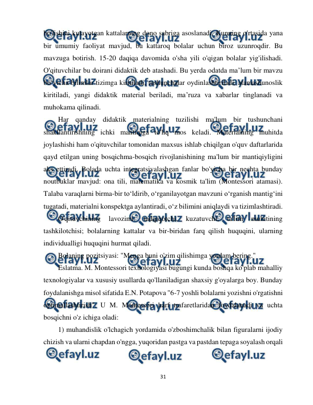  
31 
 
bo'lishini kutayotgan kattalarning dono sabriga asoslanadi. Kunning o'rtasida yana 
bir umumiy faoliyat mavjud, bu kattaroq bolalar uchun biroz uzunroqdir. Bu 
mavzuga botirish. 15-20 daqiqa davomida o'sha yili o'qigan bolalar yig'ilishadi. 
O'qituvchilar bu doirani didaktik deb atashadi. Bu yerda odatda ma’lum bir mavzu 
bo‘yicha bilimlar tizimga kiritiladi, tushunchalar oydinlashtiriladi, atamashunoslik 
kiritiladi, yangi didaktik material beriladi, ma’ruza va xabarlar tinglanadi va 
muhokama qilinadi. 
Har qanday didaktik materialning tuzilishi ma'lum bir tushunchani 
shakllantirishning ichki mantiqiga to'liq mos keladi. Materialning muhitda 
joylashishi ham o'qituvchilar tomonidan maxsus ishlab chiqilgan o'quv daftarlarida 
qayd etilgan uning bosqichma-bosqich rivojlanishining ma'lum bir mantiqiyligini 
aks ettiradi. Bolada uchta integratsiyalashgan fanlar bo'yicha bir nechta bunday 
noutbuklar mavjud: ona tili, matematika va kosmik ta'lim (Montessori atamasi). 
Talaba varaqlarni birma-bir to‘ldirib, o‘rganilayotgan mavzuni o‘rganish mantig‘ini 
tugatadi, materialni konspektga aylantiradi, o‘z bilimini aniqlaydi va tizimlashtiradi. 
O'qituvchining 
lavozimi: 
tadqiqotchi, 
kuzatuvchi, 
ta'lim 
muhitining 
tashkilotchisi; bolalarning kattalar va bir-biridan farq qilish huquqini, ularning 
individualligi huquqini hurmat qiladi. 
Bolaning pozitsiyasi: "Menga buni o'zim qilishimga yordam bering." 
Eslatma. M. Montessori texnologiyasi bugungi kunda boshqa ko'plab mahalliy 
texnologiyalar va xususiy usullarda qo'llaniladigan shaxsiy g'oyalarga boy. Bunday 
foydalanishga misol sifatida E.N. Potapova "6-7 yoshli bolalarni yozishni o'rgatishni 
optimallashtirish". U M. Montessori harf trafaretlaridan foydalanadi va uchta 
bosqichni o'z ichiga oladi: 
1) muhandislik o'lchagich yordamida o'zboshimchalik bilan figuralarni ijodiy 
chizish va ularni chapdan o'ngga, yuqoridan pastga va pastdan tepaga soyalash orqali 
