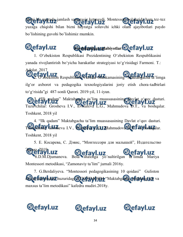  
34 
 
fikrni bir nuqtada jamlash samarasiz ketmaydi. Montessori bolalarida ham tez-tez 
yuzaga chiqishi bilan bizni hayratga soluvchi ichki olam ajayibotlari paydo 
bo’lishining guvohi bo’lishimiz mumkin. 
 
  
                          Foydalanilgan adabiyotlar: 
1. O‘zbekiston Respublikasi Prezidentining O‘zbekiston Respublikasini 
yanada rivojlantirish bo‘yicha harakatlar strategiyasi to‘g‘risidagi Farmoni. T.: 
Adolat. 2017 
2. O‘zbekiston Respublikasi Vazirlar Mahkamasining “Maktabgacha ta’limga 
ilg‘or axborot va pedagogika texnologiyalarini joriy etish chora-tadbirlari 
to‘g‘risida”gi  487-sonli Qarori. 2019-yil, 11-iyun. 
3. “Ilk qadam” Maktabgacha ta’lim muassasasining Davlat o‘quv dasturi. 
Tuzuvchilar: Grosheva I.V., Evstafeva L.G., Mahmudova D.T., va boshqalar.  
Toshkent, 2018 yil 
4. “Ilk qadam” Maktabgacha ta’lim muassasasining Davlat o‘quv dasturi. 
Tuzuvchilar: Grosheva I.V., Evstafeva L.G., Mahmudova D.T., va boshqalar.  
Toshkent, 2018 yil 
5. Е. Косарева, С. Дэвис, “Монтессори для малышей”, Издательство 
Эксмо. 2019 
 6.D.M.Djumanova. Bola shaxsiga yo’naltirilgan ta’limda Mariya 
Montessori metodikasi, “Zamonaviy ta’lim” jurnali 2016y.  
7. G.Berdaliyeva. “Montessori pedagogikasining 10 qoidasi”  Guliston 
davlat universiteti huzuridagi XTXQTMOHM “Maktabgacha, boshlang’ich va 
maxsus ta’lim metodikasi” kafedra mudiri.2018y.       
 
