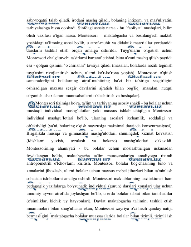  
4 
 
sabr-toqatni talab qiladi, irodani mashq qiladi, bolaning intizomi va mas'uliyatini 
tarbiyalashga hissa qo'shadi. Sinfdagi asosiy narsa - bu "faoliyat" mashqlari, bilim 
olish vazifasi o'tgan narsa. Montessori   maktabgacha va boshlang'ich maktab 
yoshidagi ta'limning asosi bo'lib, u atrof-muhit va didaktik materiallar yordamida 
darslarni tashkil etish orqali amalga oshirildi. Tuyg'ularni o'rgatish uchun 
Montessori chalg'ituvchi ta'sirlarni bartaraf etishni, bitta a'zoni mashq qilish paytida 
esa - qolgan qismini "o'chirishni" tavsiya qiladi (masalan, bolalarda nozik teginish 
tuyg'usini rivojlantirish uchun, ularni ko'r-ko'rona yopish). Montessori o'qitish 
samaradorligini bolalarning atrof-muhitning ba'zi bir ta'siriga sezgirligini 
oshiradigan maxsus sezgir davrlarini ajratish bilan bog'liq (masalan, nutqni 
o'rganish, shaxslararo munosabatlarni o'zlashtirish va boshqalar). 
Montessori tizimiga ko'ra, ta'lim va tarbiyaning asosiy shakli - bu bolalar uchun 
mustaqil individual mashg’ulotlar yoki maxsus ishlab chiqilgan Montessori 
individual mashgu’lotlari bo'lib, ularning asoslari ixchamlik, soddaligi va 
ob'ektivligi (ya'ni, bolaning o'qish mavzusiga maksimal darajada konsentratsiyasi). 
Birgalikda musiqa va gimnastika mashg'ulotlari, shuningdek xizmat ko'rsatish 
(idishlarni 
yuvish, 
tozalash 
va 
hokazo) 
mashg'ulotlari 
o'tkazildi. 
Montessorining ahamiyati - bu bolalar uchun moslashtirilgan uskunadan 
foydalangan holda, maktabgacha ta'lim muassasalariga amaliyotga tizimli 
antropometrik o'lchovlarni kiritish. Montessori bolalar bog'chasining bino va 
xonalarini jihozlash, ularni bolalar uchun maxsus mebel jihozlari bilan ta'minlash 
sohasida islohotlarni amalga oshirdi. Montessori maktablarining arxitekturasi ham 
pedagogik vazifalarga bo'ysunadi: individual (guruh) darslari xonalari ular uchun 
umumiy ayvon atrofida joylashgan bo'lib, u erda bolalar tabiat bilan tanishadilar 
(o'simliklar, kichik uy hayvonlari). Davlat maktabgacha ta'limini tashkil etish 
muammolari bilan shug'ullanar ekan, Montessori xayriya o'zi hech qanday natija 
bermasligini, maktabgacha bolalar muassasalarida bolalar bilan tizimli, tizimli ish 
