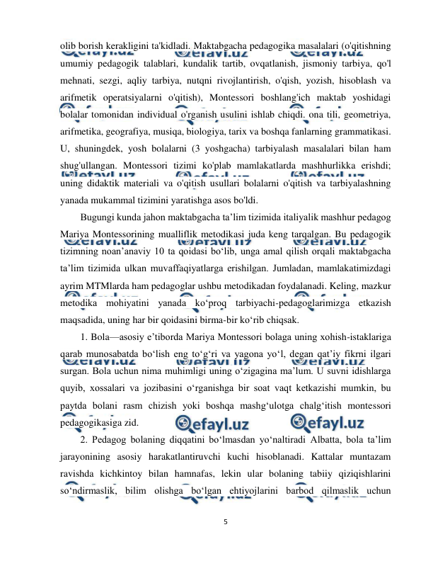  
5 
 
olib borish kerakligini ta'kidladi. Maktabgacha pedagogika masalalari (o'qitishning 
umumiy pedagogik talablari, kundalik tartib, ovqatlanish, jismoniy tarbiya, qo'l 
mehnati, sezgi, aqliy tarbiya, nutqni rivojlantirish, o'qish, yozish, hisoblash va 
arifmetik operatsiyalarni o'qitish), Montessori boshlang'ich maktab yoshidagi 
bolalar tomonidan individual o'rganish usulini ishlab chiqdi. ona tili, geometriya, 
arifmetika, geografiya, musiqa, biologiya, tarix va boshqa fanlarning grammatikasi. 
U, shuningdek, yosh bolalarni (3 yoshgacha) tarbiyalash masalalari bilan ham 
shug'ullangan. Montessori tizimi ko'plab mamlakatlarda mashhurlikka erishdi; 
uning didaktik materiali va o'qitish usullari bolalarni o'qitish va tarbiyalashning 
yanada mukammal tizimini yaratishga asos bo'ldi.         
Bugungi kunda jahon maktabgacha ta’lim tizimida italiyalik mashhur pedagog 
Mariya Montessorining mualliflik metodikasi juda keng tarqalgan. Bu pedagogik 
tizimning noan’anaviy 10 ta qoidasi bo‘lib, unga amal qilish orqali maktabgacha 
ta’lim tizimida ulkan muvaffaqiyatlarga erishilgan. Jumladan, mamlakatimizdagi 
ayrim MTMlarda ham pedagoglar ushbu metodikadan foydalanadi. Keling, mazkur 
metodika mohiyatini yanada ko‘proq tarbiyachi-pedagoglarimizga etkazish 
maqsadida, uning har bir qoidasini birma-bir ko‘rib chiqsak. 
1. Bola—asosiy e’tiborda Mariya Montessori bolaga uning xohish-istaklariga 
qarab munosabatda bo‘lish eng to‘g‘ri va yagona yo‘l, degan qat’iy fikrni ilgari 
surgan. Bola uchun nima muhimligi uning o‘zigagina ma’lum. U suvni idishlarga 
quyib, xossalari va jozibasini o‘rganishga bir soat vaqt ketkazishi mumkin, bu 
paytda bolani rasm chizish yoki boshqa mashg‘ulotga chalg‘itish montessori 
pedagogikasiga zid. 
2. Pedagog bolaning diqqatini bo‘lmasdan yo‘naltiradi Albatta, bola ta’lim 
jarayonining asosiy harakatlantiruvchi kuchi hisoblanadi. Kattalar muntazam 
ravishda kichkintoy bilan hamnafas, lekin ular bolaning tabiiy qiziqishlarini 
so‘ndirmaslik, bilim olishga bo‘lgan ehtiyojlarini barbod qilmaslik uchun 
