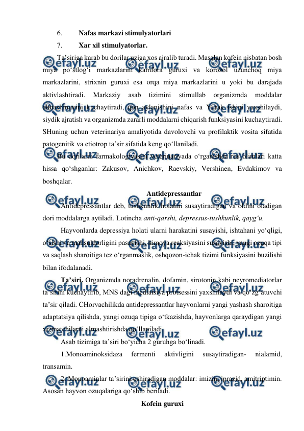  
 
6. 
Nafas markazi stimulyatorlari 
7. 
Xar xil stimulyatorlar. 
Ta’siriga karab bu dorilar uziga xos ajralib turadi. Masalan kofein nisbatan bosh 
miya po‘stlog‘i markazlarini kamfora guruxi va korozol uzunchoq miya 
markazlarini, strixnin guruxi esa orqa miya markazlarini u yoki bu darajada 
aktivlashtiradi. 
Markaziy 
asab 
tizimini 
stimullab 
organizmda 
moddalar 
almashinuvini kuchaytiradi, qon aylanishini nafas va Yurak ishini yaxshilaydi, 
siydik ajratish va organizmda zararli moddalarni chiqarish funksiyasini kuchaytiradi. 
SHuning uchun veterinariya amaliyotida davolovchi va profilaktik vosita sifatida 
patogenitik va etiotrop ta’sir sifatida keng qo‘llaniladi. 
Bu dorilarni farmakologiyasini veterinariyada o‘rganishda rus olimlari katta 
hissa qo‘shganlar: Zakusov, Anichkov, Raevskiy, Vershinen, Evdakimov va 
boshqalar. 
Antidepressantlar 
Antidepressantlar deb, tushkunlik holatini susaytiradigan va oldini oladigan 
dori moddalarga aytiladi. Lotincha anti-qarshi, depressus-tushkunlik, qayg‘u. 
Hayvonlarda depressiya holati ularni harakatini susayishi, ishtahani yo‘qligi, 
o‘sishi va mahsuldorligini pasayishi, himoya reaksiyasini susayishi, yangi ozuqa tipi 
va saqlash sharoitiga tez o‘rganmaslik, oshqozon-ichak tizimi funksiyasini buzilishi 
bilan ifodalanadi. 
Ta’siri. Organizmda noradrenalin, dofamin, sirotonin kabi neyromediatorlar 
ta’sirini kuchaytirib, MNS dagi mediatsiya protsessini yaxshilaydi va qo‘zg‘atuvchi 
ta’sir qiladi. CHorvachilikda antidepressantlar hayvonlarni yangi yashash sharoitiga 
adaptatsiya qilishda, yangi ozuqa tipiga o‘tkazishda, hayvonlarga qaraydigan yangi 
xizmatchilarni almashtirishda qo‘llaniladi. 
Asab tizimiga ta’siri bo‘yicha 2 guruhga bo‘linadi. 
1.Monoaminoksidaza 
fermenti 
aktivligini 
susaytiradigan- 
nialamid, 
transamin. 
2. Monoaminlar ta’sirini oshiradigan moddalar: imizin, iprazid, amitriptimin. 
Asosan hayvon ozuqalariga qo‘shib beriladi.  
Kofein guruxi 
