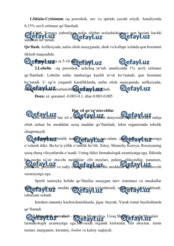  
 
1.Sitizin-Cytisinum oq poroshok, suv va spirtda yaxshi eriydi. Amaliyotda 
0,15% suvli eritmasi qo‘llaniladi. 
Ta’siri. Venaga yuborilgan nafas olishni tezlashishiga va qon bosimi kuchli 
samarali ko‘taradi. 
Qo‘llash. Asfiksiyada, nafas olish susayganda, shok va kollaps xolatda qon bosimini 
tiklash maqsadida.  
Doza. venaga ot 5-10 ml, it-1-2 ml. 
2.Lobelin –oq poroshok, achchiq ta’mli amaliyotda 1% suvli eritmasi 
qo‘llaniladi. Lobelin nafas markaziga kuchli ta’sir ko‘rsatadi, qon bosimini 
ko‘taradi. U og‘ir yuqumli kasalliklarda, nafas olish susayganda, asfiksiyada, 
narkotiklar bilan zaxarlanishlarda venaga yuboriladi.  
Doza: ot, qoramol -0.003-0.1, itlar-0.003-0.005 
 
Har xil qo‘zg‘atuvchilar 
 
Bu moddalar har xil o‘simlik va hayvonot dunyosida olinadi. Kerakli natija 
olish uchun bu moddalar uzoq muddat qo‘llaniladi, lekin organizmda tobelik 
chaqirmaydi. 
1.Jenshen-o‘simlik nomi Xitoy tilida jen-odam, shen-ildiz, ya’ni insonga  
o‘xshash ildiz. Bu ko‘p yillik o‘simlik bo‘lib, Xitoy, Shimoliy Koreya, Rossiyaning 
uzoq sharq viloyatlarida o‘suadi. Uning ildizi farmakologik axamiyatga ega. Ildizida 
bir necha ta’sir etuvchi moddalar: efir moylari, pektin, glikozidlar, panatsen, 
panaksin, ginzenin va radiy elementi saqlaydi. Bu moddalar MNS ga stimullovchi 
xususiyatga ega.  
 
Spirtli nastoyka holida qo‘llanilsa susaygan nerv sistemasi va muskullar 
faoliyatini tiklaydi, modda almashinuvini tezlashtiradi, organizmni tetiklashtiradi, 
ishtaxani ochadi.  
 
Jenshen umumiy kuchsizlanishlarda, jigar, buyrak, Yurak-tomir buzilishlarda 
qo‘llanadi.  
   2.Limonnik mevalari - Koreya, Mongoliya, Uzoq Sharqda o‘sadi. Mevalari 
farmakologik axamiyatga ega.Mevasida organik kislotalar, efir moylari, temir 
tuzlari, marganets, kremniy, fosfor va kalsiy saqlaydi. 
