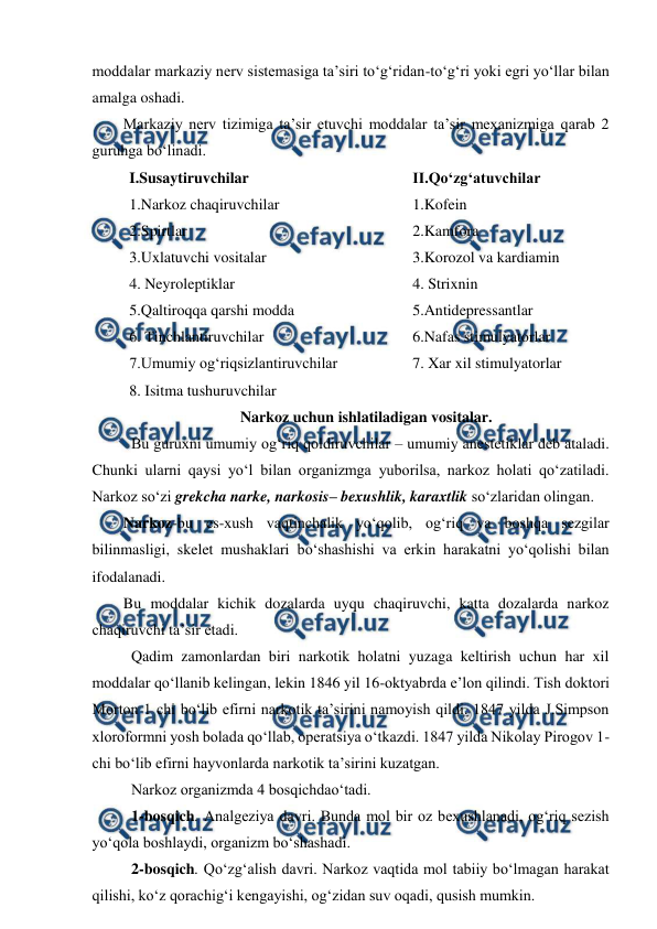  
 
moddalar markaziy nerv sistemasiga ta’siri to‘g‘ridan-to‘g‘ri yoki egri yo‘llar bilan 
amalga oshadi. 
Markaziy nerv tizimiga ta’sir etuvchi moddalar ta’sir mexanizmiga qarab 2 
guruhga bo‘linadi. 
I.Susaytiruvchilar 
1.Narkoz chaqiruvchilar 
2.Spirtlar 
3.Uxlatuvchi vositalar 
4. Neyroleptiklar 
5.Qaltiroqqa qarshi modda  
6. Tinchlantiruvchilar 
7.Umumiy og‘riqsizlantiruvchilar 
8. Isitma tushuruvchilar 
II.Qo‘zg‘atuvchilar  
1.Kofein 
2.Kamfora 
3.Korozol va kardiamin 
4. Strixnin 
5.Antidepressantlar 
6.Nafas stimulyatorlar 
7. Xar xil stimulyatorlar 
 
Narkoz uchun ishlatiladigan vositalar. 
 Bu guruxni umumiy og‘riq qoldiruvchilar – umumiy anestetiklar deb ataladi. 
Chunki ularni qaysi yo‘l bilan organizmga yuborilsa, narkoz holati qo‘zatiladi. 
Narkoz so‘zi grekcha narke, narkosis– bexushlik, karaxtlik so‘zlaridan olingan. 
Narkoz-bu es-xush vaqtinchalik yo‘qolib, og‘riq va boshqa sezgilar 
bilinmasligi, skelet mushaklari bo‘shashishi va erkin harakatni yo‘qolishi bilan 
ifodalanadi.  
Bu moddalar kichik dozalarda uyqu chaqiruvchi, katta dozalarda narkoz 
chaqiruvchi ta’sir etadi. 
 Qadim zamonlardan biri narkotik holatni yuzaga keltirish uchun har xil 
moddalar qo‘llanib kelingan, lekin 1846 yil 16-oktyabrda e’lon qilindi. Tish doktori 
Morton 1 chi bo‘lib efirni narkotik ta’sirini namoyish qildi. 1847 yilda J.Simpson 
xloroformni yosh bolada qo‘llab, operatsiya o‘tkazdi. 1847 yilda Nikolay Pirogov 1-
chi bo‘lib efirni hayvonlarda narkotik ta’sirini kuzatgan. 
 Narkoz organizmda 4 bosqichdao‘tadi. 
 1-bosqich. Analgeziya davri. Bunda mol bir oz bexushlanadi, og‘riq sezish 
yo‘qola boshlaydi, organizm bo‘shashadi. 
 2-bosqich. Qo‘zg‘alish davri. Narkoz vaqtida mol tabiiy bo‘lmagan harakat 
qilishi, ko‘z qorachig‘i kengayishi, og‘zidan suv oqadi, qusish mumkin. 
