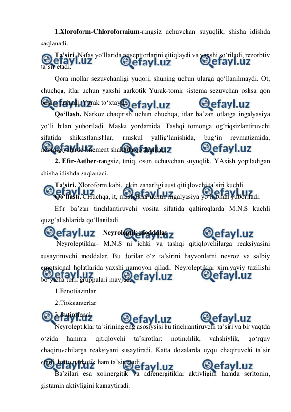  
 
1.Xloroform-Chloroformium-rangsiz uchuvchan suyuqlik, shisha idishda 
saqlanadi. 
Ta’siri. Nafas yo‘llarida retsepttorlarini qitiqlaydi va yaxshi so‘riladi, rezorbtiv 
ta’sir etadi.  
Qora mollar sezuvchanligi yuqori, shuning uchun ularga qo‘llanilmaydi. Ot, 
chuchqa, itlar uchun yaxshi narkotik Yurak-tomir sistema sezuvchan oshsa qon 
bosim tushadi, Yurak to‘xtaydi. 
Qo‘llash. Narkoz chaqirish uchun chuchqa, itlar ba’zan otlarga ingalyasiya 
yo‘li bilan yuboriladi. Maska yordamida. Tashqi tomonga og‘riqsizlantiruvchi 
sifatida 
shikastlanishlar, 
muskul 
yallig‘lanishida, 
bug‘in 
revmatizmida, 
nevralgiyalarda linement shaklida qo‘llaniladi. 
2. Efir-Aether-rangsiz, tiniq, oson uchuvchan suyuqlik. YAxish yopiladigan 
shisha idishda saqlanadi. 
Ta’siri. Xloroform kabi, lekin zaharligi sust qitiqlovchi ta’siri kuchli. 
Qo‘llash. CHuchqa, it, mushuklar uchun ingalyasiya yo‘li bilan yuboriladi. 
Efir ba’zan tinchlantiruvchi vosita sifatida qaltiroqlarda M.N.S kuchli 
quzg‘alishlarida qo‘llaniladi. 
        Neyroleptik moddalar 
 Neyroleptiklar- M.N.S ni ichki va tashqi qitiqlovchilarga reaksiyasini 
susaytiruvchi moddalar. Bu dorilar o‘z ta’sirini hayvonlarni nevroz va salbiy 
emotsional holatlarida yaxshi namoyon qiladi. Neyroleptiklar ximiyaviy tuzilishi 
bo‘yicha turli gruppalari mavjud. 
1.Fenotiazinlar 
2.Tioksanterlar 
3.Butirofenal 
Neyroleptiklar ta’sirining eng asosiysisi bu tinchlantiruvchi ta’siri va bir vaqtda 
o‘zida 
hamma 
qitiqlovchi 
ta’sirotlar: 
notinchlik, 
vahshiylik, 
qo‘rquv 
chaqiruvchilarga reaksiyani susaytiradi. Katta dozalarda uyqu chaqiruvchi ta’sir 
etadi, hatto narkotik ham ta’sir etadi.  
Ba’zilari esa xolinergitik va adrenergitiklar aktivligini hamda serltonin, 
gistamin aktivligini kamaytiradi. 

