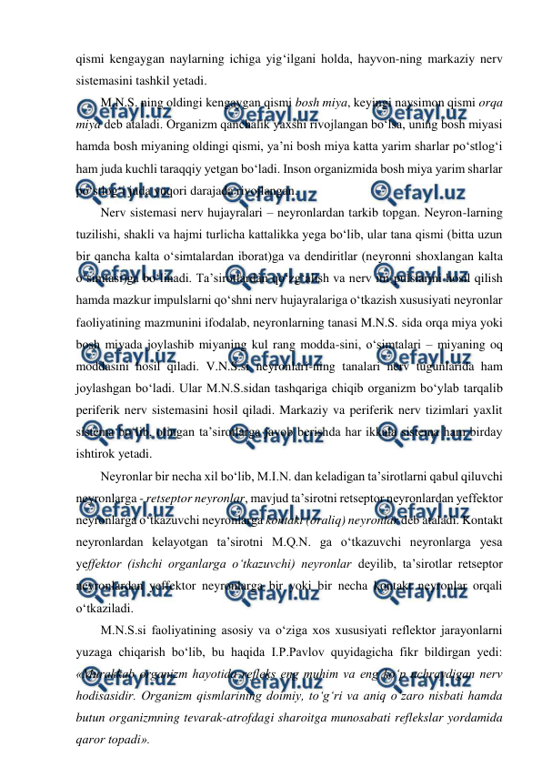  
 
qismi kengaygan naylarning ichiga yig‘ilgani holda, hayvon-ning markaziy nerv 
sistemasini tashkil yetadi.  
M.N.S. ning oldingi kengaygan qismi bosh miya, keyingi naysimon qismi orqa 
miya deb ataladi. Organizm qanchalik yaxshi rivojlangan bo‘lsa, uning bosh miyasi 
hamda bosh miyaning oldingi qismi, ya’ni bosh miya katta yarim sharlar po‘stlog‘i 
ham juda kuchli taraqqiy yetgan bo‘ladi. Inson organizmida bosh miya yarim sharlar 
po‘stlog‘i juda yuqori darajada rivojlangan.  
Nerv sistemasi nerv hujayralari – neyronlardan tarkib topgan. Neyron-larning 
tuzilishi, shakli va hajmi turlicha kattalikka yega bo‘lib, ular tana qismi (bitta uzun 
bir qancha kalta o‘simtalardan iborat)ga va dendiritlar (neyronni shoxlangan kalta 
o‘simtasi)ga bo‘linadi. Ta’sirotlardan qo‘zg‘alish va nerv im-pulslarini hosil qilish 
hamda mazkur impulslarni qo‘shni nerv hujayralariga o‘tkazish xususiyati neyronlar 
faoliyatining mazmunini ifodalab, neyronlarning tanasi M.N.S. sida orqa miya yoki 
bosh miyada joylashib miyaning kul rang modda-sini, o‘simtalari – miyaning oq 
moddasini hosil qiladi. V.N.S.si neyronlari-ning tanalari nerv tugunlarida ham 
joylashgan bo‘ladi. Ular M.N.S.sidan tashqariga chiqib organizm bo‘ylab tarqalib 
periferik nerv sistemasini hosil qiladi. Markaziy va periferik nerv tizimlari yaxlit 
sistema bo‘lib, olingan ta’sirotlarga javob berishda har ikkala sistema ham birday 
ishtirok yetadi. 
Neyronlar bir necha xil bo‘lib, M.I.N. dan keladigan ta’sirotlarni qabul qiluvchi 
neyronlarga - retseptor neyronlar, mavjud ta’sirotni retseptor neyronlardan yeffektor 
neyronlarga o‘tkazuvchi neyronlarga kontakt (oraliq) neyronlar deb ataladi. Kontakt 
neyronlardan kelayotgan ta’sirotni M.Q.N. ga o‘tkazuvchi neyronlarga yesa 
yeffektor (ishchi organlarga o‘tkazuvchi) neyronlar deyilib, ta’sirotlar retseptor 
neyronlardan yeffektor neyronlarga bir yoki bir necha kontakt neyronlar orqali 
o‘tkaziladi. 
M.N.S.si faoliyatining asosiy va o‘ziga xos xususiyati reflektor jarayonlarni 
yuzaga chiqarish bo‘lib, bu haqida I.P.Pavlov quyidagicha fikr bildirgan yedi: 
«Murakkab organizm hayotida refleks eng muhim va eng ko‘p uchraydigan nerv 
hodisasidir. Organizm qismlarining doimiy, to‘g‘ri va aniq o‘zaro nisbati hamda 
butun organizmning tevarak-atrofdagi sharoitga munosabati reflekslar yordamida 
qaror topadi». 
