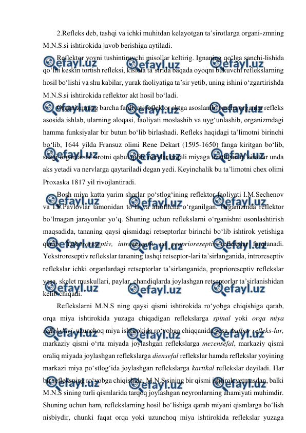  
 
2.Refleks deb, tashqi va ichki muhitdan kelayotgan ta’sirotlarga organi-zmning 
M.N.S.si ishtirokida javob berishiga aytiladi.  
Reflektor yoyni tushintiruvchi misollar keltirig. Ignaning qo‘lga sanchi-lishida 
qo‘lni keskin tortish refleksi, kislota ta’sirida baqada oyoqni bukuvchi reflekslarning 
hosil bo‘lishi va shu kabilar, yurak faoliyatiga ta’sir yetib, uning ishini o‘zgartirishda 
M.N.S.si ishtirokida reflektor akt hosil bo‘ladi. 
Organizmning barcha faoliyati reflektor aktga asoslanib, barcha organlar refleks 
asosida ishlab, ularning aloqasi, faoliyati moslashib va uyg‘unlashib, organizmdagi 
hamma funksiyalar bir butun bo‘lib birlashadi. Refleks haqidagi ta’limotni birinchi 
bo‘lib, 1644 yilda Fransuz olimi Rene Dekart (1595-1650) fanga kiritgan bo‘lib, 
sezgi organlar ta’sirotni qabul qilib, nervlar orqali miyaga uzatilgan ta’sirotlar unda 
aks yetadi va nervlarga qaytariladi degan yedi. Keyinchalik bu ta’limotni chex olimi 
Proxaska 1817 yil rivojlantiradi. 
Bosh miya katta yarim sharlar po‘stlog‘ining reflektor faoliyati I.M.Sechenov 
va I.P.Pavlovlar tamonidan to‘la va atroflicha o‘rganilgan. Organizmda reflektor 
bo‘lmagan jarayonlar yo‘q. Shuning uchun reflekslarni o‘rganishni osonlashtirish 
maqsadida, tananing qaysi qismidagi retseptorlar birinchi bo‘lib ishtirok yetishiga 
qarab: Yekstroreseptiv, introreseptiv va proprioreseptiv reflekslar farqlanadi. 
Yekstroreseptiv reflekslar tananing tashqi retseptor-lari ta’sirlanganida, introreseptiv 
reflekslar ichki organlardagi retseptorlar ta’sirlanganida, proprioreseptiv reflekslar 
yesa, skelet muskullari, paylar, chandiqlarda joylashgan retseptorlar ta’sirlanishidan 
kelib chiqadi.  
Reflekslarni M.N.S ning qaysi qismi ishtirokida ro‘yobga chiqishiga qarab, 
orqa miya ishtirokida yuzaga chiqadigan reflekslarga spinal yoki orqa miya 
reflekslari, uzunchoq miya ishtirokida ro‘yobga chiqqanida yesa, bulbar refleks-lar, 
markaziy qismi o‘rta miyada joylashgan reflekslarga mezensefal, markaziy qismi 
oraliq miyada joylashgan reflekslarga diensefal reflekslar hamda reflekslar yoyining 
markazi miya po‘stlog‘ida joylashgan reflekslarga kartikal reflekslar deyiladi. Har 
bir refleksning ro‘yobga chiqishida, M.N.S sining bir qismi ishtirok yetmasdan, balki 
M.N.S sining turli qismlarida tarqoq joylashgan neyronlarning ahamiyati muhimdir. 
Shuning uchun ham, reflekslarning hosil bo‘lishiga qarab miyani qismlarga bo‘lish 
nisbiydir, chunki faqat orqa yoki uzunchoq miya ishtirokida reflekslar yuzaga 
