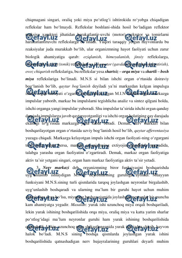  
 
chiqmagani singari, oraliq yoki miya po‘stlog‘i ishtirokida ro‘yobga chiqadigan 
reflekslar ham bo‘lmaydi. Reflekslar boshlani-shida hosil bo‘ladigan reflektor 
reaksiya xarakteri jihatidan harakatlantir-uvchi (motor), sekretor va tomirlarni 
harakatlantiruvchi reflekslarga bo‘linadi. Yuqori taraqqiy yetgan hayvonlarda bu 
reaksiyalar juda murakkab bo‘lib, ular organizmning hayot faoliyati uchun zarur 
biologik ahamiyatiga qarab: oziqlanish, himoyalanish, jinsiy reflekslarga, 
chamalash, vaziyat (tonik) reflekslari va lokomotor (gavdani fazada haraktlantirish), 
ovoz chiqarish reflekslariga, bu reflekslar yesa shartsiz – orqa miya va shartli – bosh 
miya reflekslariga bo‘linadi. M.N.S si bilan ishchi organ o‘rtasida doiraviy 
bog‘lanish bo‘lib, qaytar bog‘lanish deyiladi ya’ni markazdan kelgan impulsga 
ishchi organ faoliyati o‘zgarib, so‘ng ishchi organ M.I.N tolalari orqali markazga 
impulslar yuborib, markaz bu impulslarni tegishlicha analiz va sintez qilgani holda, 
ishchi organga yangi impulslar yuboradi. Shu impulslar ta’sirida ishchi organ qanday 
darajada impulslarga javob qaytarayotganligi va ishchi organ holatining qay darajada 
ekanligi to‘g‘risida markazga yana xabar beradi. Demak, nerv markazi bilan 
boshqarilayotgan organ o‘rtasida uzviy bog‘lanish hosil bo‘lib, qaytar afferentasiya 
yuzaga chiqadi. Markazga kelayotgan impuls ishchi organ faoliyati-ning o‘zgargani 
to‘g‘risida xabar bersa, markaz organizmning extiyojini qondirish maqsadida, 
talabga yarasha organ faoliyatini o‘zgartiradi. Demak, markaz organ faoliyatiga 
aktiv ta’sir yetgani singari, organ ham markaz faoliyatiga aktiv ta’sir yetadi.  
 3. Nerv markazi deb, organizmning biror funksiyasini boshqarishda 
uyg‘unlashib ishlaydigan M.N.S. neyronlarining guruhiga aytiladi. Muayyan 
funksiyani M.N.S.sining turli qismlarida tarqoq joylashgan neyronlar birgalashib, 
uyg‘unlashib boshqaradi va ularning ma’lum bir guruhi hayot uchun muhim 
ahamiyatga yega bo‘lsa, miyaning boshqa qismida joylashgan neyronlar bir muncha 
kam ahamiyatga yegadir. Masalan: yurak ishi uzunchoq miya orqali boshqariladi, 
lekin yurak ishining boshqarilishida orqa miya, oraliq miya va katta yarim sharlar 
po‘stlog‘idagi ma’lum neyronlar guruhi ham yurak ishining boshqarilishida 
qatnashadi. Lekin, uzunchoq miya shikastlanganida yurak ishi izdan chiqib, hayvon 
halok bo‘ladi. M.N.S sining boshqa qismlarda joylashgan yurak ishini 
boshqarilishida qatnashadigan nerv hujayralarining guruhlari deyarli muhim 
