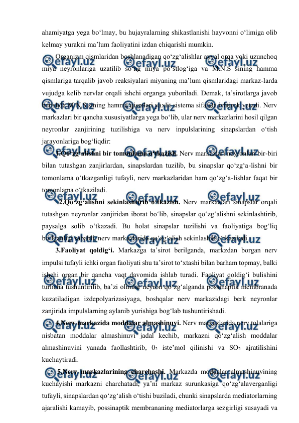  
 
ahamiyatga yega bo‘lmay, bu hujayralarning shikastlanishi hayvonni o‘limiga olib 
kelmay yurakni ma’lum faoliyatini izdan chiqarishi mumkin. 
Organizm qismlaridan boshlanadigan qo‘zg‘alishlar avval orqa yoki uzunchoq 
miya neyronlariga uzatilib so‘ng miya po‘stlog‘iga va M.N.S sining hamma 
qismlariga tarqalib javob reaksiyalari miyaning ma’lum qismlaridagi markaz-larda 
vujudga kelib nervlar orqali ishchi organga yuboriladi. Demak, ta’sirotlarga javob 
berishda M.N.S.sining hamma qismlari yaxlit sistema sifatida ishtirok yetadi. Nerv 
markazlari bir qancha xususiyatlarga yega bo‘lib, ular nerv markazlarini hosil qilgan 
neyronlar zanjirining tuzilishiga va nerv inpulslarining sinapslardan o‘tish 
jarayonlariga bog‘liqdir: 
1.Qo‘zg‘alishni bir tomonlama o‘tkazish. Nerv markazlari neyronlari bir-biri 
bilan tutashgan zanjirlardan, sinapslardan tuzilib, bu sinapslar qo‘zg‘a-lishni bir 
tomonlama o‘tkazganligi tufayli, nerv markazlaridan ham qo‘zg‘a-lishlar faqat bir 
tomonlama o‘tkaziladi. 
  2.Qo‘zg‘alishni sekinlashtirib o‘tkazish. Nerv markazlari sinapslar orqali 
tutashgan neyronlar zanjiridan iborat bo‘lib, sinapslar qo‘zg‘alishni sekinlashtirib, 
paysalga solib o‘tkazadi. Bu holat sinapslar tuzilishi va faoliyatiga bog‘liq 
bo‘lganligi sababli, nerv markazlarida qo‘zg‘alish sekinlashib o‘tkaziladi.   
3.Faoliyat qoldig‘i. Markazga ta’sirot berilganda, markzdan borgan nerv 
impulsi tufayli ichki organ faoliyati shu ta’sirot to‘xtashi bilan barham topmay, balki 
ishchi organ bir qancha vaqt davomida ishlab turadi. Faoliyat qoldig‘i bulishini 
turlicha tushuntirilib, ba’zi olimlar neyron qo‘zg‘alganda possinaptik membranada 
kuzatiladigan izdepolyarizasiyaga, boshqalar nerv markazidagi berk neyronlar 
zanjirida impulslarning aylanib yurishiga bog‘lab tushuntirishadi.  
4.Nerv markazida moddalar almashinuvi. Nerv markazlarida nerv tolalariga 
nisbatan moddalar almashinuvi jadal kechib, markazni qo‘zg‘alish moddalar 
almashinuvini yanada faollashtirib, 02 iste’mol qilinishi va SO2 ajratilishini 
kuchaytiradi. 
 5.Nerv markazlarining charchashi. Markazda moddalar almashinuvining 
kuchayishi markazni charchatadi, ya’ni markaz surunkasiga qo‘zg‘alaverganligi 
tufayli, sinapslardan qo‘zg‘alish o‘tishi buziladi, chunki sinapslarda mediatorlarning 
ajaralishi kamayib, possinaptik membrananing mediatorlarga sezgirligi susayadi va 
