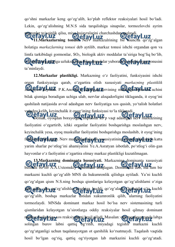  
 
qo‘shni markazlar keng qo‘zg‘alib, ko‘plab reflektor reaksiyalari hosil bo‘ladi. 
Lekin, qo‘zg‘alishning M.N.S sida tarqalishiga sinapslar, tormozlovchi ayrim 
neyronlar to‘sqinlik qilsa, miya hujayralarini charchashdan saqlaydi.  
 11.Markazlarning tonusi. Nerv markazalrining bir muncha qo‘zg‘algan 
holatiga markazlarning tonusi deb aytilib, markaz tonusi ishchi organdan qon va 
limfa tarkibidagi gormonlar, SO2, biologik aktiv moddalar ta’siriga bog‘liq bo‘lib, 
o‘z ishchi organlariga uzluksiz ritm bilan impulslar yuboradi va ishchi organ tonusini 
ta’minlaydi. 
 12.Markazlar plastikligi. Markazning o‘z faoliyatini, funksiyasini ishchi 
organ funksiyasiga qarab, o‘zgartira olish xususiyati markazning plastiklik 
xususiyati deyiladi. P.K.Anoxin it adashgan nervining markazga boruvchi uchini 
bilak qismiga boradigan uchiga ulab, nervlar aloqadorligini tiklaganda, it oyog‘ini 
qashilash natijasida avval adashgan nerv faoliyatiga xos qusish, yo‘talish holatlari 
vujudga kelib, keyinchalik it oyog‘ining funksiyasi to‘la tiklanadi.  
 Demak, oyoqdan borayotgan impulslar ko‘p vaqt adashgan nerv markazining 
faoliyatini o‘zgartirib, ichki organlar faoliyatini boshqarishga moslashgan nerv, 
keyinchalik yesa, oyoq muskullar faoliyatini boshqarishga moslashib, it oyog‘ining 
funksiyasi tiklangan. Nerv markazlari plastik xususiyatining yuzaga chiqishida katta 
yarim sharlar po‘stlog‘ini ahamiyatini Ye.A.Asratyan isbotlab, po‘stlog‘i olin-gan 
hayvonlar o‘z faoliyatini o‘zgartira olmay markaz plastikligi kuzatilmagan.  
 13.Markazning dominanta hususiyati. Markazning dominanta xususiyati 
birinchi bo‘lib A.A.Uxtomskiy tamonidan aniqlagan. Dominanta deb, ma’lum bir 
markazni kuchli qo‘zg‘alib MNS da hukumronlik qilishga aytiladi. Ya’ni kuchli 
qo‘zg‘algan qism N.S.ning boshqa qismlariga kelayotgan qo‘zg‘alishlarni o‘ziga 
jalb qilib, shu qo‘zg‘alishlar hisobiga kuchli qo‘zg‘aladi. Oqibatda o‘ta kuchli 
qo‘zg‘alib, boshqa markazlar ustidan xukumronlik qilib, ularning faoliyatini 
tormozlaydi. MNSda dominant markaz hosil bo‘lsa nerv sistemasining turli 
qismlaridan kelayotgan ta’sirotlarga oddiy reaksiyalar hosil qilmay dominant 
markaz faoliyatiga xos reaksiyalarni hosil qiladi. Masalan: otni taqalayotganda labga 
solingan burov labni qattiq og‘ritib, miyadagi tegishli markazni kuchli 
qo‘zg‘atganligi uchun taqalanayotgan ot qarshilik ko‘rsatmaydi. Taqalash vaqtida 
hosil bo‘lgan og‘riq, qattiq og‘riyotgan lab markazini kuchli qo‘zg‘atadi. 
