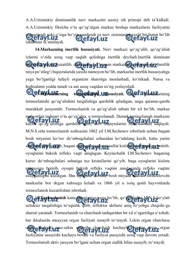  
 
A.A.Uxtomskiy dominantlik nerv markazini asosiy ish prinsipi deb ta’kidladi. 
A.A.Uxtomskiy fikricha o‘ta qo‘zg‘algan markaz boshqa markazlarni faoliyatini 
o‘zgartiradi yoki o‘ziga bo‘yin sundiradi va nerv sistemasini yaxlit bir butun bo‘lib 
ishlashini ta’minlaydi. 
 14.Markazning inertlik hususiyati. Nerv markazi qo‘zg‘alib, qo‘zg‘alish 
izlarini o‘zida uzoq vaqt saqlab qolishiga inertlik deyiladi.Inertlik dominant 
markazda yaxshi kuzatilib, dominanta bo‘lmagan markazlarga ham xosdir. Inertlik 
miya po‘stlog‘i hujayralarida yaxshi namoyon bo‘lib, markazlar inertlik hususiyatiga 
yega bo‘lganligi tufayli organizm sharoitga moslashadi, ko‘nikadi. Narsa va 
hodisalarni yodda tutadi va uni uzoq vaqtdan so‘ng yeslayoladi. 
 
 15.Markazlarning 
tormozlanishi 
hususiyati. 
Nerv 
markazlarining 
tormozlanishi qo‘zg‘alishini tarqalishiga qarshilik qiladigan, unga qarama-qarshi 
murakkab jarayondir. Tormozlanish va qo‘zg‘alish tabiati bir xil bo‘lib, markaz 
me’yordan tashqari o‘ta qo‘zg‘alsa, u tormozlanadi. Demak tormozlanish markazni 
kuchli qo‘zg‘alishiga qarshilik qilib, nerv hujayralarini charchashdan saqlaydi. 
M.N.S.sida tormozlanish xodisasini 1862 yil I.M.Sechenov isbotlash uchun baqani 
bosh miyasini ko‘ruv do‘mboqchalari sohasidan ko‘ndalang kesib, katta yarim 
sharlarni olib tashlab, baqani orqangi oyoqlarini sulfat kislotasini eritmasiga botirib, 
oyoqlarini bukish refleks vaqti aniqlagan. Keyinchalik I.M.Sechenov baqaning 
kuruv do‘mboqchalari sohasiga tuz kristallarini qo‘yib, baqa oyoqlarini kislota 
eritmasiga botirib, oyoqni bukish refleks vaqtini aniqlaganda refleks vaqtini 
uzayganligini kuzatgan. Shu tajribalar asosida, bosh miyada mahsus tormozlovchi 
markazlar bor degan xulosaga keladi va 1866 yil u issiq qonli hayvonlarda 
tormozlanish kuzatilishini isbotladi. 
 16.Tormozlanish katta ahamiyatga yega bo‘lib, qo‘zg‘alishni M.N.S bo‘ylab 
uzluksiz tarqalishiga to‘sqinlik qilib, reflektor aktlarni aniq ro‘yobga chiqishi-ga 
sharoit yaratadi. Tormozlanish va charchash tashqaridan bir xil o‘zgarishga o‘xshab, 
har ikkalasida muayyan organ faoliyati susayib to‘xtaydi. Lekin organ charchasa 
organ faoliyati asta-sekin susayib, charchash kuchayib, borgan sayin organ 
faoliyatini susayishi kuchaya boradi va faoliyat pasayishi uzoq vaqt davom yetadi. 
Tormozlanish aktiv jarayon bo‘lgani uchun organ zudlik bilan susayib, to‘xtaydi. 
