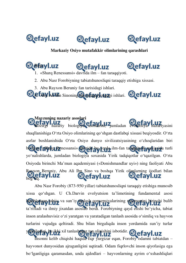  
 
 
 
 
 
Markaziy Osiyo mutafakkir olimlarining qarashlari 
 
Reja: 
1. «Sharq Renessansi» davrida ilm – fan taraqqiyoti. 
2. Abu Nasr Forobiyning tabiatshunosliqni taraqqiy etishiga xissasi. 
3. Abu Rayxon Beruniy fan tarixidagi ishlari. 
4. Abu Ali Ibn Sinoning fan taraqqiyotigagi ishlari.  
 
 
Mavzuning nazariy asoslari 
Hozirgi nazariy biologiya asoslarini, jumladan evolutsiya nazariyasini 
shaqllanishiga O‘rta Osiyo olimlarining qo‘shgan dastlabqi xissasi beqiyosdir. O‘rta 
asrlar boshlanishida O‘rta Osiyo dunyo sivilizatsiyasining o‘choqlaridan biri 
bo‘lgan. «Sharq Renessansi» davrida bu yerda ilm-fan taraqqiyoti natijasida turli 
yo‘nalishlarda, jumladan biologiya soxasida Yirik tadqiqotlar o‘tqazilgan. O‘rta 
Osiyoda birinchi Ma’mun aqademiyasi («Donishmandlar uyi») ning faoliyati Abu 
Rayxon Beruniy, Abu Ali Ibn Sino va boshqa Yirik olimlarning ijodlari bilan 
bog‘liq. 
Abu Nasr Forobiy (873-950 yillar) tabiatshunosliqni taraqqiy etishiga munosib 
xissa qo‘shgan. U Ch.Darvin evolyutsion ta’limotining fundamental asosi 
hisoblangan tabiiy va sun’iy tanlash qonsepsiyalarining mazmunini birinchi bulib 
ta’rifladi va ilmiy jixatdan asoslab berdi. Forobiyning qayd etishi bo‘yicha, tabiat 
inson aralashuvisiz o‘zi yaratgan va yaratadigan tanlash asosida o‘simliq va hayvon 
turlarini vujudga qeltiradi. Shu bilan birgaliqda inson yordamida sun’iy turlar 
yaratiladiqi, bu ikki xil tanlashning tan olinishini isbotidir. 
Insonni kelib chiqishi haqida fiqr yurgizar eqan, Forobiy odamni tabiatdan – 
hayvonot dunyosidan ajraganligini uqtiradi. Odam fiqrlovchi inson qiyofasiga ega 
bo‘lganligiga qaramasdan, unda ajdodlari – hayvonlarning ayrim o‘xshashliqlari 
