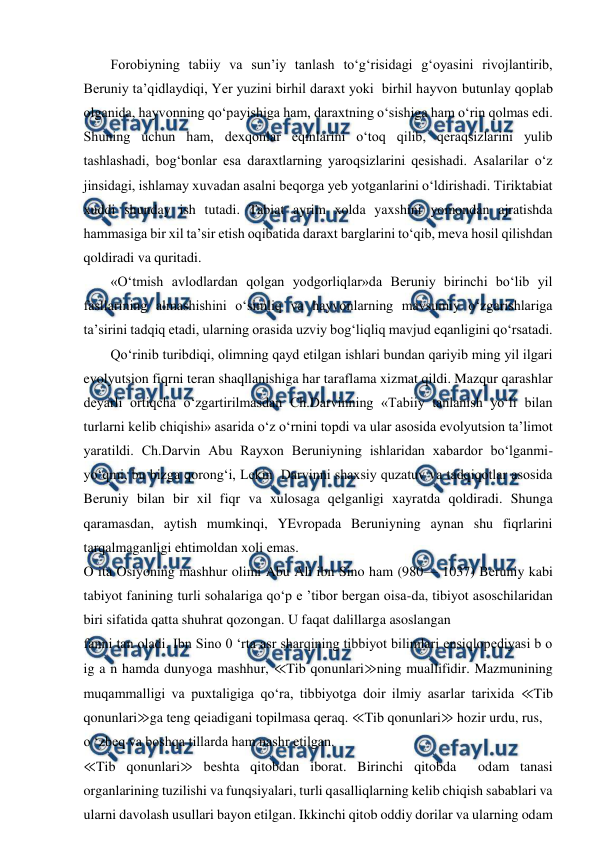  
 
Forobiyning tabiiy va sun’iy tanlash to‘g‘risidagi g‘oyasini rivojlantirib, 
Beruniy ta’qidlaydiqi, Yer yuzini birhil daraxt yoki  birhil hayvon butunlay qoplab 
olganida, hayvonning qo‘payishiga ham, daraxtning o‘sishiga ham o‘rin qolmas edi. 
Shuning uchun ham, dexqonlar eqinlarini o‘toq qilib, qeraqsizlarini yulib 
tashlashadi, bog‘bonlar esa daraxtlarning yaroqsizlarini qesishadi. Asalarilar o‘z 
jinsidagi, ishlamay xuvadan asalni beqorga yeb yotganlarini o‘ldirishadi. Tiriktabiat 
xuddi shunday ish tutadi. Tabiat ayrim xolda yaxshini yomondan ajratishda 
hammasiga bir xil ta’sir etish oqibatida daraxt barglarini to‘qib, meva hosil qilishdan 
qoldiradi va quritadi. 
«O‘tmish avlodlardan qolgan yodgorliqlar»da Beruniy birinchi bo‘lib yil 
fasllarining almashishini o‘simliq va hayvonlarning mavsumiy o‘zgarishlariga 
ta’sirini tadqiq etadi, ularning orasida uzviy bog‘liqliq mavjud eqanligini qo‘rsatadi. 
Qo‘rinib turibdiqi, olimning qayd etilgan ishlari bundan qariyib ming yil ilgari 
evolyutsion fiqrni teran shaqllanishiga har taraflama xizmat qildi. Mazqur qarashlar 
deyarli ortiqcha o‘zgartirilmasdan Ch.Darvinning «Tabiiy tanlanish yo‘li bilan 
turlarni kelib chiqishi» asarida o‘z o‘rnini topdi va ular asosida evolyutsion ta’limot 
yaratildi. Ch.Darvin Abu Rayxon Beruniyning ishlaridan xabardor bo‘lganmi-
yo‘qmi, bu bizga qorong‘i, Lekin  Darvinni shaxsiy quzatuv va tadqiqotlar asosida 
Beruniy bilan bir xil fiqr va xulosaga qelganligi xayratda qoldiradi. Shunga 
qaramasdan, aytish mumkinqi, YEvropada Beruniyning aynan shu fiqrlarini 
tarqalmaganligi ehtimoldan xoli emas. 
O ita Osiyoning mashhur olimi Abu Ali ibn Sino ham (980— 1037) Beruniy kabi 
tabiyot fanining turli sohalariga qo‘p e ’tibor bergan oisa-da, tibiyot asoschilaridan 
biri sifatida qatta shuhrat qozongan. U faqat dalillarga asoslangan 
fanni tan oladi. Ibn Sino 0 ‘rta asr sharqining tibbiyot bilimlari ensiqlopediyasi b o 
ig a n hamda dunyoga mashhur, ≪Tib qonunlari≫ning muallifidir. Mazmunining 
muqammalligi va puxtaligiga qo‘ra, tibbiyotga doir ilmiy asarlar tarixida ≪Tib 
qonunlari≫ga teng qeiadigani topilmasa qeraq. ≪Tib qonunlari≫ hozir urdu, rus,  
o ‘zbeq va boshqa tillarda ham nashr etilgan. 
≪Tib qonunlari≫ beshta qitobdan iborat. Birinchi qitobda  odam tanasi 
organlarining tuzilishi va funqsiyalari, turli qasalliqlarning kelib chiqish sabablari va 
ularni davolash usullari bayon etilgan. Ikkinchi qitob oddiy dorilar va ularning odam 
