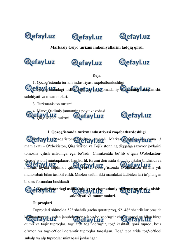  
 
 
 
 
 
Markaziy Osiyo turizmi imkoniyatlarini tadqiq qilish 
 
 
 
Reja: 
1. Qozog‘istonda turizm industriyasi raqobatbardoshligi.  
2. Qozog‘istondagi asllik (tabiiy) va ekomadaniy turizmning rivojlanishi: 
salohiyati va muammolari.  
3. Turkmaniston turizmi.  
4. Marv: Qadimiy jannatning poytaxt vohasi.  
5. Qirg‘iziston turizmi. 
  
1. Qozog‘istonda turizm industriyasi raqobatbardoshligi. 
Kelgusida Qozog‘istonga kelgan sayyoh Markaziy Osiyoning yana 3 
mamlakati – O‘zbekiston, Qirg‘iziston va Tojikistonning diqqatga sazovor joylarini 
tomosha qilish imkoniga ega bo‘ladi. Chimkentda bo‘lib o‘tgan O‘zbekiston-
Qozog‘iston Ⅰ mintaqalararo hamkorlik forumi doirasida shunday fikrlar bildirildi va 
maxsus loyiha taqdimot qilindi. Forum Qozog‘istonda O‘zbekiston turizm yili 
munosabati bilan tashkil etildi. Mazkur tadbir ikki mamlakat tadbirkorlari to‘plangan 
biznes-forumdan boshlandi 
2. Qozog‘istondagi asllik (tabiiy) va ekomadaniy turizmning rivojlanishi: 
salohiyati va muammolari. 
Tuproqlari 
Tuproqlari shimolda 52° shahrik.gacha qoratuproq, 52–48° shahrik.lar orasida 
kashtan tuproq, undan janubda qoʻngʻir va boʻzqoʻngʻir choʻl tuproqlari bilan birga 
qumli va taqir tuproqlar, togʻlarda togʻ qoʻngʻir, togʻ kashtan, qora tuproq, boʻz 
oʻrmon va togʻ-oʻtloqi qoramtir tuproqlar tarqalgan. Togʻ tepalarida togʻ-oʻtloqi 
subalp va alp tuproqlar mintaqasi joylashgan. 
