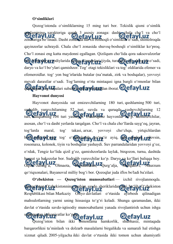  
 
Oʻsimliklari 
Qozogʻistonda oʻsimliklarning 15 ming turi bor. Tekislik qismi oʻsimlik 
qoplamining xarakteriga qarab 3 asosiy zonaga: dasht, chala choʻl va choʻl 
zonalariga boʻlinadi. Dasht zonasida har xil boshoqli oʻsimliklar oʻsadi, shimolroqda 
qayinzorlar uchraydi. Chala choʻl zonasida shuvoq-boshoqli oʻsimliklar koʻproq. 
Choʻl zonasi eng katta maydonni egallagan. Qizilqum choʻlida qora saksovulzorlar 
bor. Yirik daryo vodiylarida toʻqay oʻrmonlari (jiyda, turangʻil, tol, chingʻil) oʻsadi, 
daryo va koʻl boʻylari qamishzor. Togʻ etagi tekisliklari va togʻ oldilarida efemer va 
efemeroidlar. togʻ yon bagʻirlarida butalar (naʼmatak, zirk va boshqalar), yovvoyi 
mevali daraxtlar oʻsadi. Togʻlarning oʻrta mintaqasi igna bargli oʻrmonlar bilan 
qoplangan, togʻ tepalari subalp va alp oʻtloklaridan iborat. 
Hayvonot dunyosi 
Hayvonot dunyosida sut emizuvchilarning 180 turi, qushlarning 500 turi, 
sudralib yuruvchilarning 52 turi, suvda va quruqda yashovchilarning 12 
turi, baliqlarning 104 turi yashaydi. Umurtqasiz hayvonlar koʻp. Kemiruvchilar, 
asosan, choʻl va dasht yerlarda tarqalgan. Choʻl va chala choʻllarda saygʻoq, jayran, 
togʻlarda 
maral, 
togʻ 
takasi, arxar, 
yovvoyi 
choʻchqa, 
yirtqichlardan 
boʻri, tulki, boʻrsiq, togʻ oʻrmonlarida qoʻngʻir ayiq, qor qoploni, silovsin, 
rosomaxa, kolonok, tiyin va boshqalar yashaydi. Suv parrandalaridan yovvoyi gʻoz, 
oʻrdak, Tengiz koʻlida qizil gʻoz, qamishzorlarda laylak, birqozon, turna, dashtda 
burgut va hakozolar bor. Sudralib yuruvchilar koʻp. Daryo va koʻllari baliqqa boy. 
Oqsuv-Jabalgʻa, 
Olmaota, 
Borsakelmas, 
Qurgʻalja, 
Marqakoʻl, 
Naurzum 
qoʻriqxonalari, Bayanovul milliy bogʻi bor. Qozoqlar juda iflos bo'ladi ba'zilari. 
Oʻzbekiston — Qozogʻiston munosabatlari — izchil rivojlanmoqda. 
Qozogʻiston Oʻzbekistonning muhim savdo sheriklaridan biri boʻlib, Oʻzbekiston 
Respublikasi bilan Markaziy Osiyo davlatlari oʻrtasida ayirbosh qilinadigan 
mahsulotlarning yarmi uning hissasiga toʻgʻri keladi. Shunga qaramasdan, ikki 
davlat oʻrtasida savdo-iqtisodiy munosabatlarni yanada rivojlantirish uchun ishga 
solinmagan imkoniyatlar koʻpdir. 
Qozogʻiston bilan ikki tomonlama hamkorlik, shubhasiz, mintaqada 
barqarorlikni taʼminlash va dolzarb masalalarni birgalikda va samarali hal etishga 
xizmat qiladi. 2005-yilgacha ikki davlat oʻrtasida ikki tomon uchun ahamiyatli 

