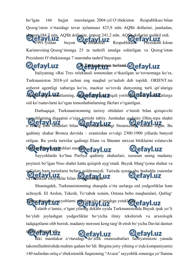  
 
boʻlgan 
166 
hujjat 
imzolangan. 2004-yil Oʻzbekiston 
Respublikasi bilan 
Qozogʻiston oʻrtasidagi tovar aylanmasi 425,9 mln. AQSh dollarini, jumladan, 
eksport 184,7 mln. AQSh dollarini, import 241,2 mln. AQSh dollarini tashkil etdi. 
1991-yildan 
buyon 
Oʻzbekiston 
Respublikasi 
Prezidenti Islom 
Karimovning Qozogʻistonga 25 ta tashrifi amalga oshirilgan va Qozogʻiston 
Prezidenti Oʻzbekistonga 7 marotaba tashrif buyurgan. 
3. Turkmaniston turizmi. 
Italiyaning «Rai Tre» telekanali tomonidan o‘tkazilgan so‘rovnomaga ko‘ra, 
Turkmaniston 2018-yil uchun eng maqbul yo‘nalish deb topildi. ORIENT.tm 
axborot agentligi xabariga ko‘ra, mazkur so‘rovda dunyoning turli qit’alariga 
sayohat qilgan turistlarning, mazkur telekanal orqali yoritilgan, turli mamlakatlarga 
oid ko‘rsatuvlarni ko‘rgan tomoshabinlarning fikrlari o‘rganilgan. 
Darhaqiqat, Turkmanistonning tarixiy obidalari o‘tmish bilan qiziquvchi 
sayyohlarning diqqatini o‘ziga tortishi tabiiy. Jumladan qadimiy Oltin-tepa shahri 
o‘zining tosh obidalari bilan “Turkmanistondagi Stounxendj” nomini olgan. Bu 
qadimiy shahar Bronza davrida – eramizdan avvalgi 2300-1900 yillarda bunyod 
etilgan. Bu yerda turistlar qadimgi Elam va Shumer mixxat bitiklarini eslatuvchi 
bitiklar bilan tanishishlari mumkin. 
Sayyohlarda ko‘hna Parfiya qadimiy shaharlari, xususan uning madaniy 
poytaxti bo‘lgan Niso shahri katta qiziqish uyg‘otadi. Buyuk Marg‘iyona shahar va 
qal’alari ham turistlarni befarq qoldirmaydi. Tarixda aynan shu hududda yunonlar 
va rimliklar xitoyliklar bilan to‘qnashishgan. 
Shuningdek, Turkmanistonning sharqida o‘rta asrlarga oid yodgorliklar ham 
uchraydi. El Arslon, Tekesh, To‘rabek xonim, Ostona bobo maqbaralari, Qutlug‘ 
Temur minorasi sayyohlarni xayolan olis o‘tmishga yetaklaydi. 
Eslatib o‘tamiz, o‘tgan yilning dekabr oyida Turkmanistonda Buyuk ipak yo‘li 
bo‘ylab joylashgan yodgorliklar bo‘yicha ilmiy tekshirish va arxeologik 
tadqiqotlarni olib borish, madaniy merosni keng targ‘ib etish bo‘yicha Davlat dasturi 
qabul qilingan edi. 
Ikki mamlakat oʻrtasidagi doʻstlik munosabatlari faoliyatimizni yanada 
takomillashtirishda muhim qadam boʻldi. Birgina joriy yilning oʻzida kompaniyamiz 
140 nafardan ortiq oʻzbekistonlik fuqaroning “Avaza” sayyohlik zonasiga yoʻllanma 
