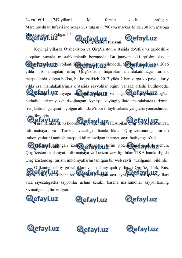  
 
24 va 1601 — 1747 yillarda 
M. 
forslar 
qoʻlida 
boʻlgan. 
Mare urushlari tufayli inqirozga yuz tutgan (1790) va markaz M.dan 30 km gʻarbga 
Mari shahriga koʻchgan.[1] 
5. Qirg‘iziston turizmi. 
Keyingi yillarda O‘zbekiston va Qirg‘iziston o‘rtasida do‘stlik va qardoshlik 
aloqalari yanada mustahkamlanib bormoqda. Bu jarayon ikki qo‘shni davlat 
o‘rtasida turizmni rivojlantirishga ham xizmat qilmoqda. Ma’lumotlarga ko‘ra, 2016 
yilda 116 mingdan ortiq Qirg‘iziston fuqarolari mamlakatimizga turistik 
maqsadlarda kelgan bo‘lsa, bu ko‘rsatkich 2017 yilda 2 baravarga ko‘paydi. Joriy 
yilda esa mamlakatlarimiz o‘rtasida sayyohlar oqimi yanada ortishi kutilmoqda. 
Qirg‘izistonning dunyoga mashhur Issiqko‘li va unga tutash purviqor tog‘lar 
hududida turizm yaxshi rivojlangan. Ayniqsa, keyingi yillarda mamlakatda turizmni 
rivojlantirishga qaratilayotgan alohida e’tibor tufayli sohada yangicha yondashuvlar 
kuzatilmoqda. 
Turk hamkorlik va koordinatsiya agentligi TIKA bilan Qirg’iziston madaniyat, 
informatsiya 
va 
Turizm 
vazirligi 
hamkorlikda 
Qirg’izistonning 
turizm 
imkoniyatlarini tanitish maqsadi bilan tuzilgan internet sayti faoliyatga o’tdi. 
TIKAdan qilingan izohda, o’lkaning turim potensialini tanitish uchun, 
Qirg’iziston madaniyat, informatsiya va Turizm vazirligi bilan TİKA hamkorligida 
Qirg’izistondagi turizm imkoniyatlarini tanitgan bir web sayti   tuzilganini bildirdi. 
O’lkaning tabiiy go’zalliklari va madaniy qadriyatlarini Qirg’iz, Turk, Rus, 
Ingliz, Xitoy va Arabcha bo’lib  6 tilda tanitgan sayt, ayni paytda transport yo’llari 
viza siyosatigacha sayyohlar uchun kerakli barcha ma’lumotlar sayyohlarning 
xizmatiga taqdim etilgan. 
 
