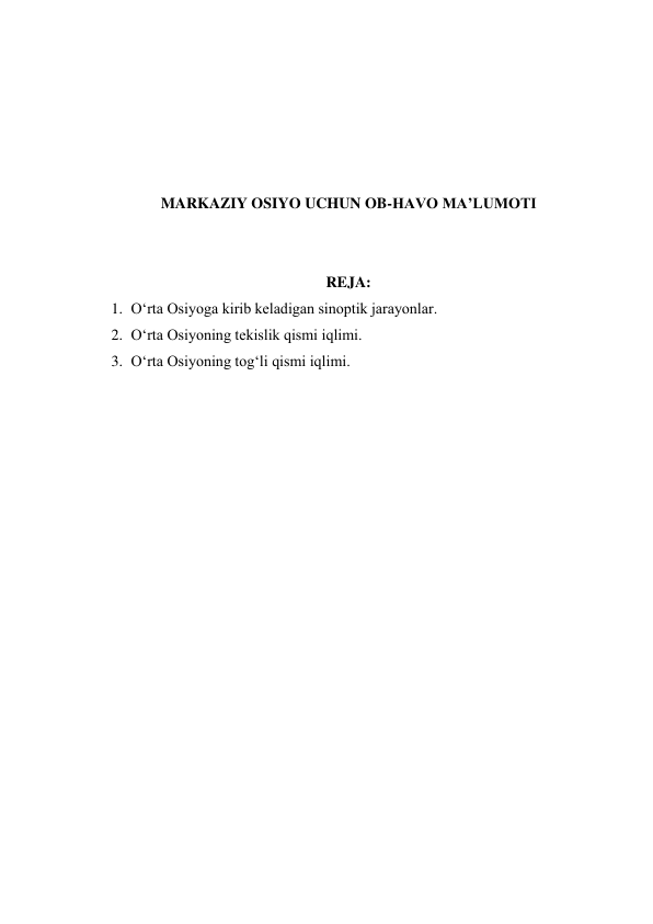  
 
 
 
 
MARKAZIY OSIYO UCHUN OB-HAVO MA’LUMOTI 
 
 
REJA: 
1. O‘rta Osiyoga kirib keladigan sinoptik jarayonlar. 
2. O‘rta Osiyoning tekislik qismi iqlimi. 
3. O‘rta Osiyoning tog‘li qismi iqlimi. 
 
 
 
 
 
 
 
 
 
 
 
 
 
 
 
 
 
 
 
 
