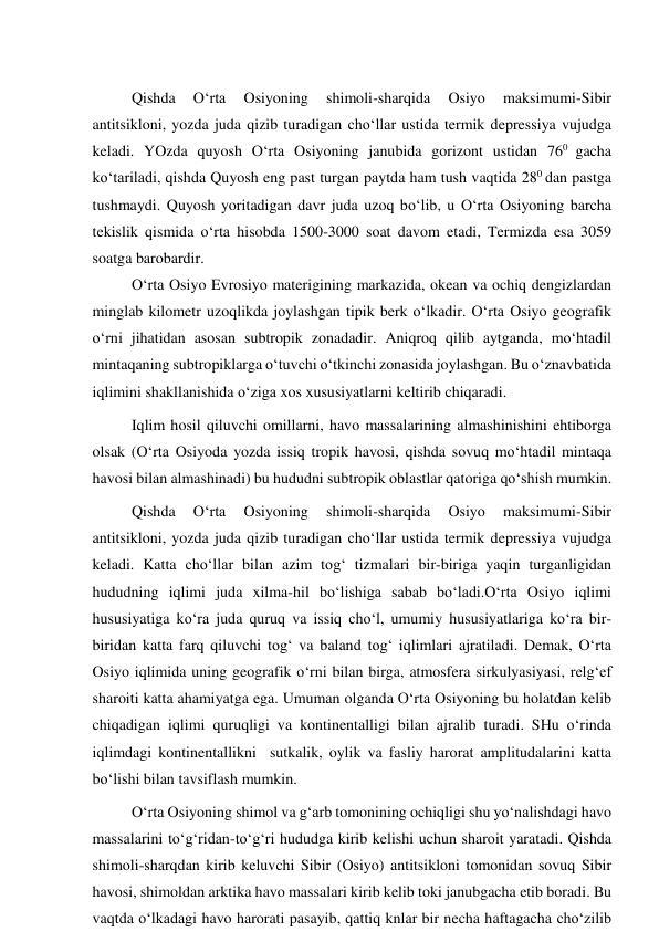  
Qishda 
O‘rta 
Osiyoning 
shimoli-sharqida 
Osiyo 
maksimumi-Sibir 
antitsikloni, yozda juda qizib turadigan cho‘llar ustida termik depressiya vujudga 
keladi. YOzda quyosh O‘rta Osiyoning janubida gorizont ustidan 760 gacha 
ko‘tariladi, qishda Quyosh eng past turgan paytda ham tush vaqtida 280 dan pastga 
tushmaydi. Quyosh yoritadigan davr juda uzoq bo‘lib, u O‘rta Osiyoning barcha 
tekislik qismida o‘rta hisobda 1500-3000 soat davom etadi, Termizda esa 3059 
soatga barobardir. 
O‘rta Osiyo Evrosiyo materigining markazida, okean va ochiq dengizlardan 
minglab kilometr uzoqlikda joylashgan tipik berk o‘lkadir. O‘rta Osiyo geografik 
o‘rni jihatidan asosan subtropik zonadadir. Aniqroq qilib aytganda, mo‘htadil 
mintaqaning subtropiklarga o‘tuvchi o‘tkinchi zonasida joylashgan. Bu o‘znavbatida 
iqlimini shakllanishida o‘ziga xos xususiyatlarni keltirib chiqaradi. 
Iqlim hosil qiluvchi omillarni, havo massalarining almashinishini ehtiborga 
olsak (O‘rta Osiyoda yozda issiq tropik havosi, qishda sovuq mo‘htadil mintaqa 
havosi bilan almashinadi) bu hududni subtropik oblastlar qatoriga qo‘shish mumkin. 
Qishda 
O‘rta 
Osiyoning 
shimoli-sharqida 
Osiyo 
maksimumi-Sibir 
antitsikloni, yozda juda qizib turadigan cho‘llar ustida termik depressiya vujudga 
keladi. Katta cho‘llar bilan azim tog‘ tizmalari bir-biriga yaqin turganligidan 
hududning iqlimi juda xilma-hil bo‘lishiga sabab bo‘ladi.O‘rta Osiyo iqlimi 
hususiyatiga ko‘ra juda quruq va issiq cho‘l, umumiy hususiyatlariga ko‘ra bir-
biridan katta farq qiluvchi tog‘ va baland tog‘ iqlimlari ajratiladi. Demak, O‘rta 
Osiyo iqlimida uning geografik o‘rni bilan birga, atmosfera sirkulyasiyasi, relg‘ef 
sharoiti katta ahamiyatga ega. Umuman olganda O‘rta Osiyoning bu holatdan kelib 
chiqadigan iqlimi quruqligi va kontinentalligi bilan ajralib turadi. SHu o‘rinda 
iqlimdagi kontinentallikni  sutkalik, oylik va fasliy harorat amplitudalarini katta 
bo‘lishi bilan tavsiflash mumkin.  
O‘rta Osiyoning shimol va g‘arb tomonining ochiqligi shu yo‘nalishdagi havo 
massalarini to‘g‘ridan-to‘g‘ri hududga kirib kelishi uchun sharoit yaratadi. Qishda 
shimoli-sharqdan kirib keluvchi Sibir (Osiyo) antitsikloni tomonidan sovuq Sibir 
havosi, shimoldan arktika havo massalari kirib kelib toki janubgacha etib boradi. Bu 
vaqtda o‘lkadagi havo harorati pasayib, qattiq knlar bir necha haftagacha cho‘zilib 
