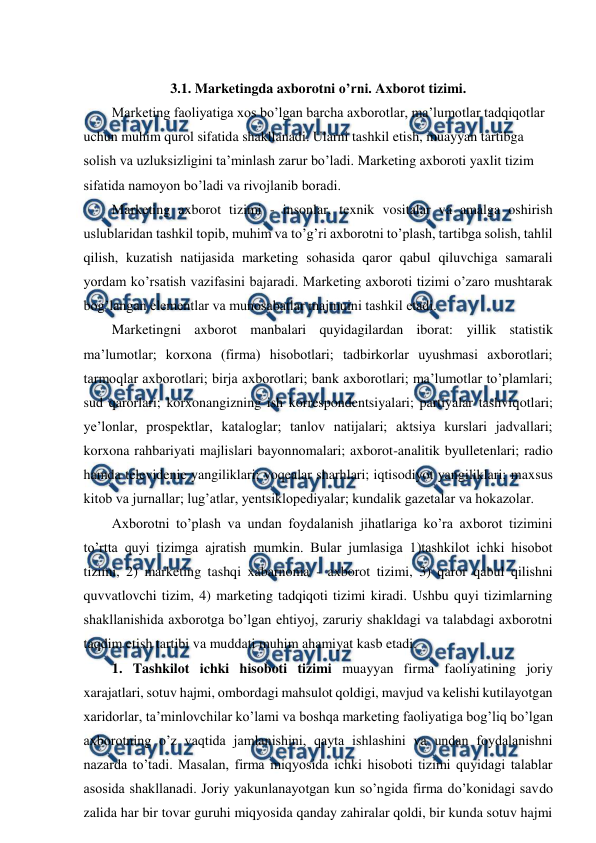  
 
 
3.1. Marketingda axborotni o’rni. Axborot tizimi. 
Marketing faoliyatiga xos bo’lgan barcha axborotlar, ma’lumotlar tadqiqotlar 
uchun muhim qurol sifatida shakllanadi. Ularni tashkil etish, muayyan tartibga 
solish va uzluksizligini ta’minlash zarur bo’ladi. Marketing axboroti yaxlit tizim 
sifatida namoyon bo’ladi va rivojlanib boradi. 
Marketing axborot tizimi - insonlar, texnik vositalar va amalga oshirish 
uslublaridan tashkil topib, muhim va to’g’ri axborotni to’plash, tartibga solish, tahlil 
qilish, kuzatish natijasida marketing sohasida qaror qabul qiluvchiga samarali 
yordam ko’rsatish vazifasini bajaradi. Marketing axboroti tizimi o’zaro mushtarak 
bog’langan elementlar va munosabatlar majmuini tashkil etadi. 
Marketingni axborot manbalari quyidagilardan iborat: yillik statistik 
ma’lumotlar; korxona (firma) hisobotlari; tadbirkorlar uyushmasi axborotlari; 
tarmoqlar axborotlari; birja axborotlari; bank axborotlari; ma’lumotlar to’plamlari; 
sud qarorlari; korxonangizning ish korrespondentsiyalari; partiyalar tashviqotlari; 
ye’lonlar, prospektlar, kataloglar; tanlov natijalari; aktsiya kurslari jadvallari; 
korxona rahbariyati majlislari bayonnomalari; axborot-analitik byulletenlari; radio 
hamda televidenie yangiliklari; voqealar sharhlari; iqtisodiyot yangiliklari; maxsus 
kitob va jurnallar; lug’atlar, yentsiklopediyalar; kundalik gazetalar va hokazolar. 
Axborotni to’plash va undan foydalanish jihatlariga ko’ra axborot tizimini 
to’rtta quyi tizimga ajratish mumkin. Bular jumlasiga 1)tashkilot ichki hisobot 
tizimi, 2) marketing tashqi xabarnoma - axborot tizimi, 3) qaror qabul qilishni 
quvvatlovchi tizim, 4) marketing tadqiqoti tizimi kiradi. Ushbu quyi tizimlarning 
shakllanishida axborotga bo’lgan ehtiyoj, zaruriy shakldagi va talabdagi axborotni 
taqdim etish tartibi va muddati muhim ahamiyat kasb etadi. 
1. Tashkilot ichki hisoboti tizimi muayyan firma faoliyatining joriy 
xarajatlari, sotuv hajmi, ombordagi mahsulot qoldigi, mavjud va kelishi kutilayotgan 
xaridorlar, ta’minlovchilar ko’lami va boshqa marketing faoliyatiga bog’liq bo’lgan 
axborotning o’z vaqtida jamlanishini, qayta ishlashini va undan foydalanishni 
nazarda to’tadi. Masalan, firma miqyosida ichki hisoboti tizimi quyidagi talablar 
asosida shakllanadi. Joriy yakunlanayotgan kun so’ngida firma do’konidagi savdo 
zalida har bir tovar guruhi miqyosida qanday zahiralar qoldi, bir kunda sotuv hajmi 
