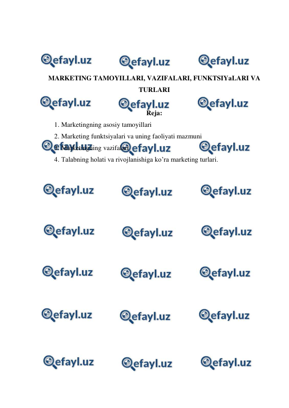  
 
 
 
 
 
MARKETING TAMOYILLARI, VAZIFALARI, FUNKTSIYaLARI VA 
TURLARI 
 
Reja: 
1. Marketingning asosiy tamoyillari 
2. Marketing funktsiyalari va uning faoliyati mazmuni 
3. Marketingning vazifalari 
4. Talabning holati va rivojlanishiga ko’ra marketing turlari. 
 
 
 
 
 
 
 
 
 
 
 
 
 
 
 
 
 
 
 
 
