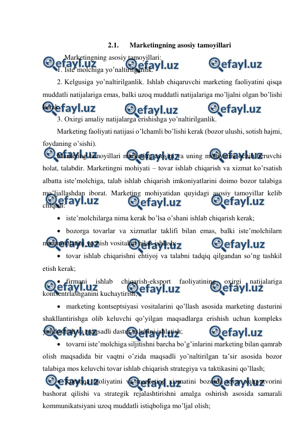  
 
 
2.1. 
Marketingning asosiy tamoyillari 
 Marketingning asosiy tamoyillari: 
1. Iste’molchiga yo’naltirilganlik. 
2. Kelgusiga yo’naltirilganlik. Ishlab chiqaruvchi marketing faoliyatini qisqa 
muddatli natijalariga emas, balki uzoq muddatli natijalariga mo’ljalni olgan bo’lishi 
kerak. 
3. Oxirgi amaliy natijalarga erishishga yo’naltirilganlik. 
Marketing faoliyati natijasi o’lchamli bo’lishi kerak (bozor ulushi, sotish hajmi, 
foydaning o’sishi). 
Marketing tamoyillari marketing asosini va uning mohiyatini ochib beruvchi 
holat, talabdir. Marketingni mohiyati – tovar ishlab chiqarish va xizmat ko’rsatish 
albatta iste’molchiga, talab ishlab chiqarish imkoniyatlarini doimo bozor talabiga 
mo’ljallashdan iborat. Marketing mohiyatidan quyidagi asosiy tamoyillar kelib 
chiqadi: 
  iste’molchilarga nima kerak bo’lsa o’shani ishlab chiqarish kerak; 
  bozorga tovarlar va xizmatlar taklifi bilan emas, balki iste’molchilarn 
muammolarini yechish vositalari bilan ishlash; 
  tovar ishlab chiqarishni ehtiyoj va talabni tadqiq qilgandan so’ng tashkil 
etish kerak; 
  firmani 
ishlab 
chiqarish-eksport 
faoliyatining 
oxirgi 
natijalariga 
kontsentrlashganini kuchaytirish; 
  marketing kontseptsiyasi vositalarini qo’llash asosida marketing dasturini 
shakllantirishga olib keluvchi qo’yilgan maqsadlarga erishish uchun kompleks 
yondoshish va maqsadli dastur uslubini ishlatish; 
  tovarni iste’molchiga siljitishni barcha bo’g’inlarini marketing bilan qamrab 
olish maqsadida bir vaqtni o’zida maqsadli yo’naltirilgan ta’sir asosida bozor 
talabiga mos keluvchi tovar ishlab chiqarish strategiya va taktikasini qo’llash; 
  korxona faoliyatini va marketing xizmatini bozorda tovar xulq-atvorini 
bashorat qilishi va strategik rejalashtirishni amalga oshirish asosida samarali 
kommunikatsiyani uzoq muddatli istiqboliga mo’ljal olish; 
