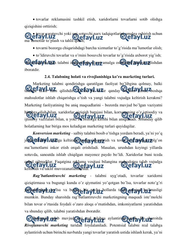  
 
 
 tovarlar reklamasini tashkil etish, xaridorlarni tovarlarni sotib olishga 
qiziqishini orttirish; 
 
 tovar yaratuvchi yoki uni sotuvchi narx tadqiqotlarini amalga oshirish uchun 
ma’lumotlar to’plash va tahlil qilish; 
 
 tovarni bozorga chiqarishdagi barcha xizmatlar to’g’risida ma’lumotlar olish; 
 
 to’ldiruvchi tovarlar va o’rnini bosuvchi tovarlar to’g’risida axborot yig’ish; 
 tovarlarga bo’lgan talabni istiqbollash, ularni amalga oshirishni nazorat qilishdan 
iboratdir. 
2.4. Talabning holati va rivojlanishiga ko’ra marketing turlari. 
Marketing talabni qondirishga qaratilgan faoliyat bo’libgina qolmay, balki 
talabga ta’sir ham qilishdir. Xo’sh, bu ta’sir qanday bo’lishi kerak, boshqa 
mahsulotlar ishlab chiqarishga o’tish va yangi talabni vujudga keltirish kerakmi? 
Marketing faoliyatining bu aniq maqsadlarini - bozorda mavjud bo’lgan vaziyatni 
hisobga olish bilan, xaridorlar qiziqish barajasi bilan, korxonaning o’z iqtisodiy va 
ijtimoiy vazifalari bilan, u yoki bu bozorga kirishi bilan aniqlanadi. SHunday qilib 
holatlarning har biriga mos keladigan marketing turlari quyidagilar. 
Konversion marketing - salbiy talabni bosib o’tishga yordam beradi, ya’ni yo’q 
joyda talabni vujudga keltiradi, bunga ishontirish va tovar to’g’risidagi yolg’on 
ma’lumotlarni inkor etish orqali erishiladi. Masalan, urushdan keyingi yillarda 
sotuvda, sanoatda ishlab chiqilgan mayonez paydo bo’ldi. Xaridorlar buni tezda 
qabul qilmadilar. Faqatgina reklama vositasi bilangina mahsulotga talab vujudga 
keltirildi va taklif muvozanatlashtirildi. 
Rag’batlantiruvchi marketing - talabni uyg’otadi, tovarlar xaridorni 
qiziqtirmasa va bugungi kunda o’z qiymatini yo’qotgan bo’lsa, tovarlar noto’g’ri 
joylashtirilgan bo’lsa va boshqa bir necha hollarda talab mavjud bo’lmasligi 
mumkin. Bunday sharoitda rag’batlantiruvchi marketingning maqsadi iste’molchi 
bilan tovar o’rtasida foydali o’zaro aloqa o’rnatishdan, imkoniyatlarni yaratishdan 
va shunday qilib, talabni yaratishdan iboratdir. 
Potentsial talab mavjud, uni real talabga aylantirish kerak. Bu sharoitda 
Rivojlanuvchi marketing turidan foydalaniladi. Potentsial talabni real talabga 
aylantirish uchun birinchi navbatda yangi tovarlar yaratish ustida ishlash kerak, ya’ni 
