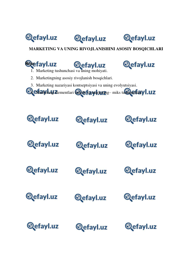  
 
 
 
 
 
MARKETING VA UNING RIVOJLANISHINI ASOSIY BOSQICHLARI 
 
Reja: 
1. Marketing tushunchasi va uning mohiyati. 
2. Marketingning asosiy rivojlanish bosqichlari. 
3. Marketing nazariyasi kontseptsiyasi va uning evolyutsiyasi. 
4. Marketing elementlari tarkibi va marketing– miks tushunchasi. 
 
 
 
 
 
 
 
 
 
 
 
 
 
 
 
 
 
 
 
 
 
