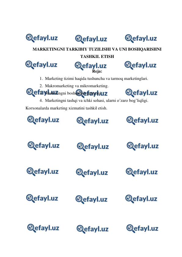  
 
 
 
 
 
MARKETINGNI TARKIBIY TUZILISHI VA UNI BOSHQARISHNI 
TASHKIL ETISH 
 
Reja: 
1. Marketing tizimi haqida tushuncha va tarmoq marketinglari. 
2. Makromarketing va mikromarketing. 
3. Marketingni boshqarish jarayoni. 
4. Marketingni tashqi va ichki sohasi, ularni o’zaro bog’liqligi. 
Korxonalarda marketing xizmatini tashkil etish. 
 
 
 
 
 
 
 
 
 
 
 
 
 
 
 
 
 
 
 
