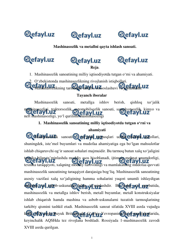  
1 
 
 
 
 
 
Mashinasozlik va metallni qayta ishlash sanoati. 
 
 
Reja.  
1. Mashinasozlik sanoatining milliy iqtisodiyotda tutgan o‘rni va ahamiyati. 
2. O‘zbekistonda mashinasozlikning rivojlanish istiqbollari. 
3. Mashinasozlikning tarmoqlar tarkibi, ixtisoslashuvi va joylashishi. 
Tayanch iboralar 
Mashinasozlik 
sanoati, 
metallga 
ishlov 
berish, 
qishloq 
xo‘jalik 
mashinasozligi, traktorsozlik, avtomobilsozlik sanoati, samolyotsozlik, kimyo va 
neft mashinasozligi, yo‘l qurilishi mashinasozligi 
1. Mashinasozlik sanoatining milliy iqtisodiyotda tutgan o‘rni va 
ahamiyati 
 
Mashinasozlik sanoati – xo‘jalik tarmoqlari uchun mehnat qurollari, 
shuningdek, iste’mol buyumlari va mudofaa ahamiyatiga ega bo‘lgan mahsulotlar 
ishlab chiqaruvchi og‘ir sanoat sohalari majmuidir. Bu tarmoq butun xalq xo‘jaligini 
texnika bilan ta’minlashda moddiy asos hisoblanadi, ijtimoiy mehnat unumdorligi, 
texnika taraqqiyoti, xalqning moddiy farovonligi va mamlakatning mudofaa quvvati 
mashinasozlik sanoatining taraqqiyot darajasiga bog‘liq. Mashinasozlik sanoatining 
asosiy vazifasi xalq xo‘jaligining hamma sohalarini yuqori unumli ishlaydigan 
mashina va asbob-uskunalar bilan ta’minlashdir. Bu soha o‘z navbatida, 
mashinasozlik va metallga ishlov berish, metall buyumlar, metall konstruksiyalar 
ishlab chiqarish hamda mashina va asbob-uskunalarni tuzatish tarmoqlarining 
tarkibiy qismini tashkil etadi. Mashinasozlik sanoat sifatida XVIII asrda vujudga 
keldi, XIX asrda Buyuk Britaniyada, G‘arbiy Yevropaning ba’zi mamlakatlarida, 
keyinchalik AQSHda tez rivojlana boshladi. Rossiyada 1-mashinasozlik zavodi 
XVIII asrda qurilgan.  
