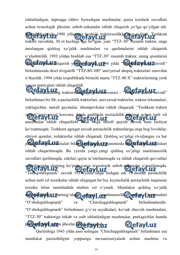  
10 
 
ishlatiladigan, tuproqqa ishlov byeradigan mashinalar, paxta tozalash zavodlari 
uchun texnologik jihozlar, asbob-uskunalar ishlab chiqarish yo‘lga qo‘yilgan edi. 
Respublikamizda 1990 yillarning boshida traktorsozlikka asos solindi. Toshkent 
traktor zavodida, 30 ot kuchiga ega bo‘lgan, yani “TTZ-30” rusumli traktor, unga 
moslangan qishloq xo‘jalik mashinalari va qurilmalarini ishlab chiqarish 
o‘zlashtirildi. 1993 yildan boshlab esa “TTZ-30” rusumli traktor, uning qismlarini 
syeriyali ishlab chiqarish yo‘lga qo‘yildi. 1994 yilda “Toshkent traktor zavodi” 
birlashmasida dizel dvigatelli “TTZ-80-100” univyersal shopiq traktorlari sinovdan 
o‘tkazildi. 1994 yilda respublikada birinchi marta “TTZ-80 X” traktorlarining yirik 
sanoat partiyalari ishlab chiqarildi.  
 
Mamlakatning traktorsozlikdagi yirik korxonasi - “Toshkent traktor zavodi” 
birlashmasi bo‘lib, u paxtachilik traktorlari, univyersal traktorlar, traktor tirkamalari, 
yuklagichlar, metall quymalar, shtampovkalar ishlab chiqaradi. “Toshkent traktor 
zavodi”-univyersal korxona. Unda endilikda paxtachilik majmui uchun turli xil 
mashinalar ishlab chiqarilishi bilan birga metall quyish zavodi ham faoliyat 
ko‘rsatmoqda. Toshkent agregat zavodi paxtachilik traktorlariga orqa bog‘lovshilar, 
ehtiyot qismlar, reduktorlar ishlab chiqaradi. Qishloq xo‘jaligi rivojlangan va har 
jihatdan texnika vositalari bilan taminlangan Vatanimizda barcha texnika vositalari 
ishlab chiqarilmoqda. Bu yyerda yangi-yangi qishloq xo‘jaligi mashinasozlik 
zavodlari qurilmoqda, eskilari qayta ta’mirlanmoqda va ishlab chiqarish quvvatlari 
oshirilmoqda, ularning ko‘pida yangi texnologik asbob-uskunalar o‘rnatilmoqda. 
“Toshqishloqmash” zavodi 1931 yilda ishga tushgan edi. U dastlab paxtachilik 
uchun turli xil texnikalar ishlab chiqargan bo‘lsa, keyinchalik paxtachilik majmuini 
texnika bilan taminlashda muhim rol o‘ynadi. Mamlakat qishloq xo‘jalik 
mashinasozligi 
tarmog‘idagi 
gigant 
mashinasozlik 
sanoat 
korxonalari 
“O‘zbekqishloqmash” 
va 
“Chirchiqqishloqmash” 
birlashmalaridir. 
“O‘zbekqishloqmash” birlashmasi g‘o‘za seyalkalari, ko‘sak chuvish mashinalari, 
“TTZ-30” traktoriga tirkab va osib ishlatiladigan mashinalar, purkagichlar hamda 
parrandachilik uchun jihozlar ishlab chiqaradi. 
 
Qurilishiga 1943 yilda asos solingan “Chirchiqqishloqmash” birlashmasi esa 
mamlakat paxtashiligini yoppasiga mexanizasiyalash uchun mashina va 
