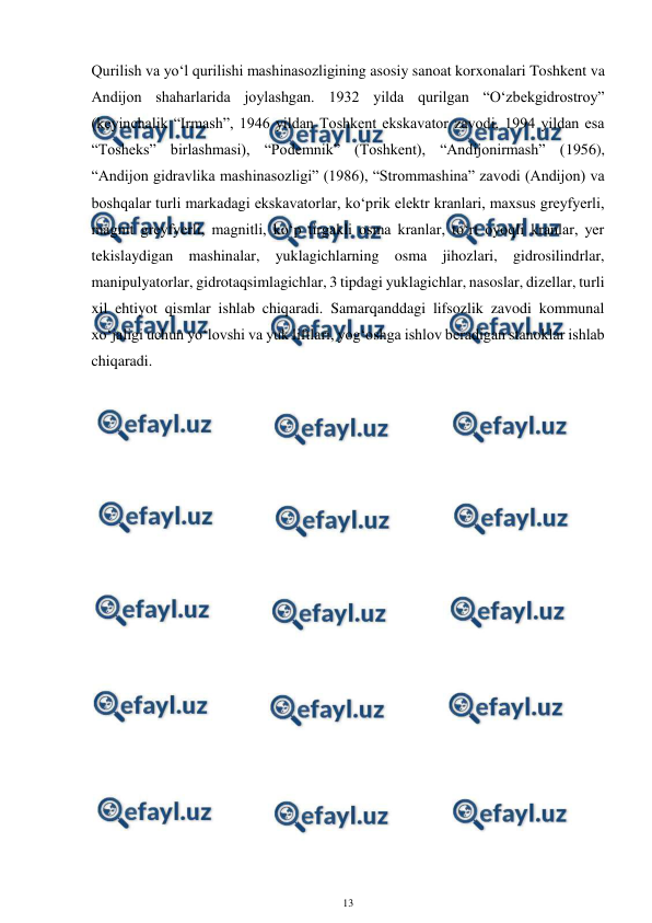  
13 
 
Qurilish va yo‘l qurilishi mashinasozligining asosiy sanoat korxonalari Toshkent va 
Andijon shaharlarida joylashgan. 1932 yilda qurilgan “O‘zbekgidrostroy” 
(keyinchalik “Irmash”, 1946 yildan Toshkent ekskavator zavodi, 1994 yildan esa 
“Tosheks” birlashmasi), “Podemnik” (Toshkent), “Andijonirmash” (1956), 
“Andijon gidravlika mashinasozligi” (1986), “Strommashina” zavodi (Andijon) va 
boshqalar turli markadagi ekskavatorlar, ko‘prik elektr kranlari, maxsus greyfyerli, 
magnit greyfyerli, magnitli, ko‘p tirgakli osma kranlar, to‘rt oyoqli kranlar, yer 
tekislaydigan mashinalar, yuklagichlarning osma jihozlari, gidrosilindrlar, 
manipulyatorlar, gidrotaqsimlagichlar, 3 tipdagi yuklagichlar, nasoslar, dizellar, turli 
xil ehtiyot qismlar ishlab chiqaradi. Samarqanddagi lifsozlik zavodi kommunal 
xo‘jaligi uchun yo‘lovshi va yuk liftlari, yog‘oshga ishlov beradigan stanoklar ishlab 
chiqaradi.  
 
