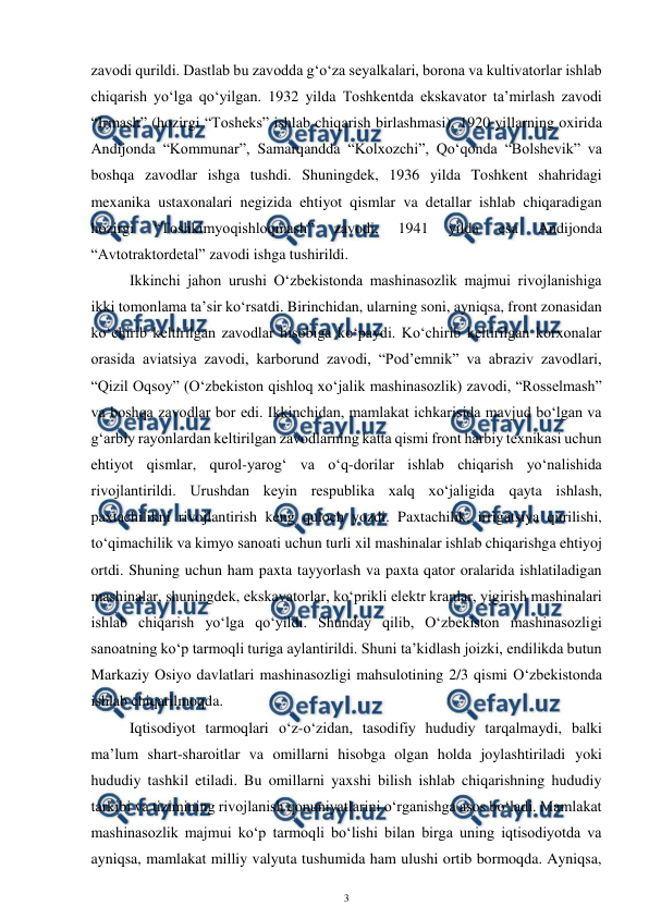  
3 
 
zavodi qurildi. Dastlab bu zavodda g‘o‘za seyalkalari, borona va kultivatorlar ishlab 
chiqarish yo‘lga qo‘yilgan. 1932 yilda Toshkentda ekskavator ta’mirlash zavodi 
“Irmash” (hozirgi “Tosheks” ishlab chiqarish birlashmasi), 1920 yillarning oxirida 
Andijonda “Kommunar”, Samarqandda “Kolxozchi”, Qo‘qonda “Bolshevik” va 
boshqa zavodlar ishga tushdi. Shuningdek, 1936 yilda Toshkent shahridagi 
mexanika ustaxonalari negizida ehtiyot qismlar va detallar ishlab chiqaradigan 
hozirgi 
“Toshkimyoqishloqmash” 
zavodi, 
1941 
yilda 
esa 
Andijonda 
“Avtotraktordetal” zavodi ishga tushirildi. 
 
Ikkinchi jahon urushi O‘zbekistonda mashinasozlik majmui rivojlanishiga 
ikki tomonlama ta’sir ko‘rsatdi. Birinchidan, ularning soni, ayniqsa, front zonasidan 
ko‘chirib keltirilgan zavodlar hisobiga ko‘paydi. Ko‘chirib keltirilgan korxonalar 
orasida aviatsiya zavodi, karborund zavodi, “Pod’emnik” va abraziv zavodlari, 
“Qizil Oqsoy” (O‘zbekiston qishloq xo‘jalik mashinasozlik) zavodi, “Rosselmash” 
va boshqa zavodlar bor edi. Ikkinchidan, mamlakat ichkarisida mavjud bo‘lgan va 
g‘arbiy rayonlardan keltirilgan zavodlarning katta qismi front harbiy texnikasi uchun 
ehtiyot qismlar, qurol-yarog‘ va o‘q-dorilar ishlab chiqarish yo‘nalishida 
rivojlantirildi. Urushdan keyin respublika xalq xo‘jaligida qayta ishlash, 
paxtachilikni rivojlantirish keng quloch yozdi. Paxtachilik, irrigatsiya qurilishi, 
to‘qimachilik va kimyo sanoati uchun turli xil mashinalar ishlab chiqarishga ehtiyoj 
ortdi. Shuning uchun ham paxta tayyorlash va paxta qator oralarida ishlatiladigan 
mashinalar, shuningdek, ekskavatorlar, ko‘prikli elektr kranlar, yigirish mashinalari 
ishlab chiqarish yo‘lga qo‘yildi. Shunday qilib, O‘zbekiston mashinasozligi 
sanoatning ko‘p tarmoqli turiga aylantirildi. Shuni ta’kidlash joizki, endilikda butun 
Markaziy Osiyo davlatlari mashinasozligi mahsulotining 2/3 qismi O‘zbekistonda 
ishlab chiqarilmoqda. 
 
Iqtisodiyot tarmoqlari o‘z-o‘zidan, tasodifiy hududiy tarqalmaydi, balki 
ma’lum shart-sharoitlar va omillarni hisobga olgan holda joylashtiriladi yoki 
hududiy tashkil etiladi. Bu omillarni yaxshi bilish ishlab chiqarishning hududiy 
tarkibi va tizimining rivojlanish qonuniyatlarini o‘rganishga asos bo‘ladi. Mamlakat 
mashinasozlik majmui ko‘p tarmoqli bo‘lishi bilan birga uning iqtisodiyotda va 
ayniqsa, mamlakat milliy valyuta tushumida ham ulushi ortib bormoqda. Ayniqsa, 
