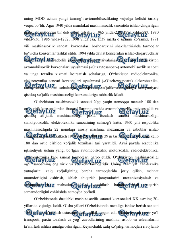  
4 
 
uning MOD uchun yangi tarmog‘i-avtomobilsozlikning vujudga kelishi tarixiy 
voqea bo‘ldi. Agar 1940 yilda mamlakat mashinasozlik sanoatida ishlab chiqarilgan 
mahsulot miqdorini bir deb qabul qilsak, u 1965 yilda-220, 1975 yilda-587, 1980 
yilda-936, 1985 yilda-1272, 1990 yilda esa, 1539 marta o‘sganini ko‘ramiz. 1991 
yili mashinasozlik sanoati korxonalari boshqaruvini shakllantirishda tarmoqlar 
bo‘yicha konsernlar tashkil etildi. 1994 yilda davlat konsernlari ishlab chiqaruvchilar 
uyushmalari, aksiyadorlik jamiyatlari, korporatsiyalariga aylantirildi. O‘zbekiston 
avtomobilsozlik korxonalari uyushmasi («O‘zavtosanoat») avtomobilsozlik sanoati 
va unga texnika xizmati ko‘rsatish sohalariga, O‘zbekiston radioelektronika, 
elektrotexnika sanoati korxonalari uyushmasi («O‘zeltexsanoat») elektrotexnika, 
radiotexnika sanoati sohalariga, «O‘zqishloq xo‘jalikmashxolding» kompaniyasi 
qishloq xo‘jalik mashinasozligi korxonalariga rahbarlik kiladi. 
O‘zbekiston mashinasozlik sanoati 20ga yaqin tarmoqqa mansub 100 dan 
ortiq yirik korxonalardan iborat. Ularning orasida avtomobilsozlik, traktorsozlik va 
qishloq 
xo‘jalik 
mashinasozligi, 
paxta 
tozalash 
sanoati 
mashinasozligi, 
samolyotsozlik, elektrotexnika sanoatining salmog‘i katta. 1960 yili respublika 
mashinasozligida 22 nomdagi asosiy mashina, mexanizm va asboblar ishlab 
chiqarilgan, bu ko‘rsatkich 1970 yili 29, 1980 yili 39 ni tashkil etdi. 2005 yilga kelib 
180 dan ortiq qishloq xo‘jalik texnikasi turi yaratildi. Ayni paytda respublika 
iqtisodiyoti uchun yangi bo‘lgan avtomobilsozlik, motorsozlik, radioelektronika, 
elektrontexnika kabi sanoat tarmoqlari barpo etildi. O‘zbekiston mashinasozligi 
og‘ir sanoatning eng yirik va yetakchi tarmog‘idir. Uning ahamiyati fan-texnika 
yutuqlarini xalq xo‘jaligining barcha tarmoqlarida joriy qilish, mehnat 
unumdorligini oshirish, ishlab chiqarish jarayonlarini mexanizasiyalash va 
avtomatlashtirish, 
mahsulot 
sifatini 
yaxshilash 
hamda 
ishlab 
chiqarish 
samaradorligini oshirishda namoyon bo‘ladi. 
O‘zbekistonda dastlabki mashinasozlik sanoati korxonalari XX asrning 20-
yillarida vujudga keldi. O‘sha yillari O‘zbekistonda metallga ishlov berish sanoati 
14 ta kichik ta’mirlash ustaxonasidan tashkil topgan edi. Ularda asosan temir yo‘l 
transporti, paxta tozalash va yog‘ zavodlarining mashina, asbob va uskunalarini 
ta’mirlash ishlari amalga oshirilgan. Keyinchalik xalq xo‘jaligi tarmoqlari rivojlanib 
