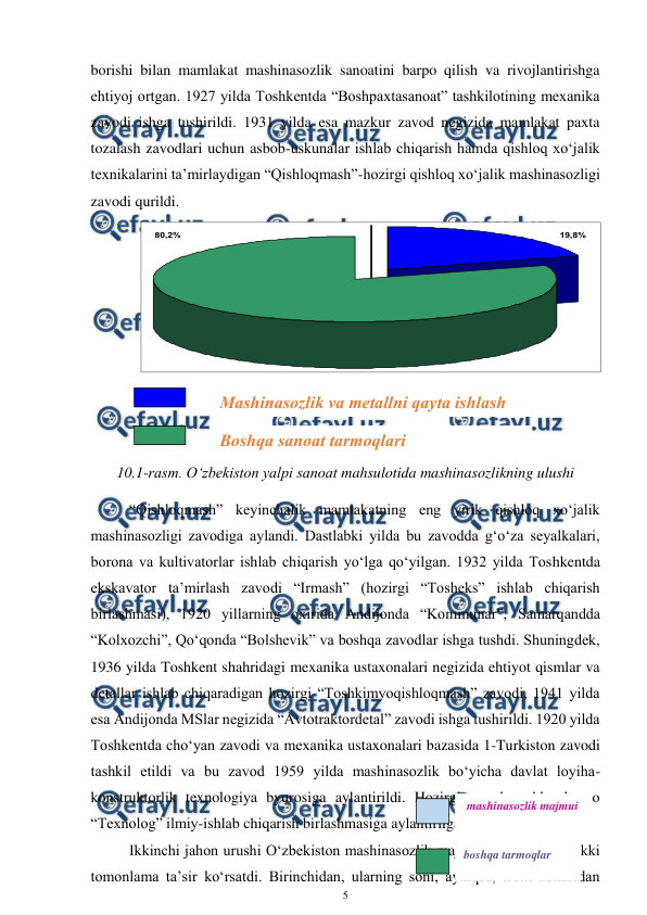  
5 
 
borishi bilan mamlakat mashinasozlik sanoatini barpo qilish va rivojlantirishga 
ehtiyoj ortgan. 1927 yilda Toshkentda “Boshpaxtasanoat” tashkilotining mexanika 
zavodi ishga tushirildi. 1931 yilda esa mazkur zavod negizida mamlakat paxta 
tozalash zavodlari uchun asbob-uskunalar ishlab chiqarish hamda qishloq xo‘jalik 
texnikalarini ta’mirlaydigan “Qishloqmash”-hozirgi qishloq xo‘jalik mashinasozligi 
zavodi qurildi. 
10.1-rasm. O‘zbekiston yalpi sanoat mahsulotida mashinasozlikning ulushi 
“Qishloqmash” keyinchalik mamlakatning eng yirik qishloq xo‘jalik 
mashinasozligi zavodiga aylandi. Dastlabki yilda bu zavodda g‘o‘za seyalkalari, 
borona va kultivatorlar ishlab chiqarish yo‘lga qo‘yilgan. 1932 yilda Toshkentda 
ekskavator ta’mirlash zavodi “Irmash” (hozirgi “Tosheks” ishlab chiqarish 
birlashmasi), 1920 yillarning oxirida Andijonda “Kommunar”, Samarqandda 
“Kolxozchi”, Qo‘qonda “Bolshevik” va boshqa zavodlar ishga tushdi. Shuningdek, 
1936 yilda Toshkent shahridagi mexanika ustaxonalari negizida ehtiyot qismlar va 
detallar ishlab chiqaradigan hozirgi “Toshkimyoqishloqmash” zavodi, 1941 yilda 
esa Andijonda MSlar negizida “Avtotraktordetal” zavodi ishga tushirildi. 1920 yilda 
Toshkentda cho‘yan zavodi va mexanika ustaxonalari bazasida 1-Turkiston zavodi 
tashkil etildi va bu zavod 1959 yilda mashinasozlik bo‘yicha davlat loyiha-
konstruktorlik texnologiya byurosiga aylantirildi. Hozirgi vaqtda ushbu byuro 
“Texnolog” ilmiy-ishlab chiqarish birlashmasiga aylantirilgan. 
Ikkinchi jahon urushi O‘zbekiston mashinasozlik majmui rivojlanishiga ikki 
tomonlama ta’sir ko‘rsatdi. Birinchidan, ularning soni, ayniqsa, front zonasidan 
19,8%
80,2%
Boshqa sanoat tarmoqlari 
Mashinasozlik va metallni qayta ishlash 
sanoati
boshqa tarmoqlar 
 mashinasozlik majmui 
