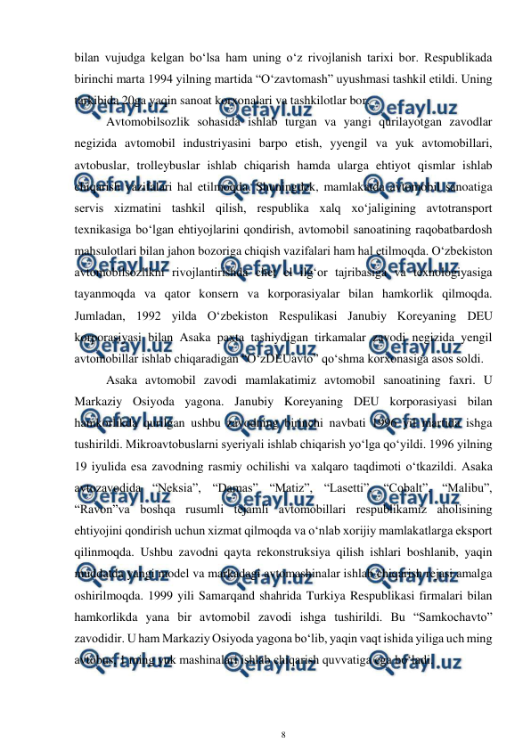  
8 
 
bilan vujudga kelgan bo‘lsa ham uning o‘z rivojlanish tarixi bor. Respublikada 
birinchi marta 1994 yilning martida “O‘zavtomash” uyushmasi tashkil etildi. Uning 
tarkibida 20ga yaqin sanoat korxonalari va tashkilotlar bor. 
Avtomobilsozlik sohasida ishlab turgan va yangi qurilayotgan zavodlar 
negizida avtomobil industriyasini barpo etish, yyengil va yuk avtomobillari, 
avtobuslar, trolleybuslar ishlab chiqarish hamda ularga ehtiyot qismlar ishlab 
chiqarish vazifalari hal etilmoqda. Shuningdek, mamlakatda avtomobil sanoatiga 
servis xizmatini tashkil qilish, respublika xalq xo‘jaligining avtotransport 
texnikasiga bo‘lgan ehtiyojlarini qondirish, avtomobil sanoatining raqobatbardosh 
mahsulotlari bilan jahon bozoriga chiqish vazifalari ham hal etilmoqda. O‘zbekiston 
avtomobilsozlikni rivojlantirishda chet el ilg‘or tajribasiga va texnologiyasiga 
tayanmoqda va qator konsern va korporasiyalar bilan hamkorlik qilmoqda. 
Jumladan, 1992 yilda O‘zbekiston Respulikasi Janubiy Koreyaning DEU 
korporasiyasi bilan Asaka paxta tashiydigan tirkamalar zavodi negizida yengil 
avtomobillar ishlab chiqaradigan “O‘zDEUavto” qo‘shma korxonasiga asos soldi. 
Asaka avtomobil zavodi mamlakatimiz avtomobil sanoatining faxri. U 
Markaziy Osiyoda yagona. Janubiy Koreyaning DEU korporasiyasi bilan 
hamkorlikda qurilgan ushbu zavodning birinchi navbati 1996 yil martida ishga 
tushirildi. Mikroavtobuslarni syeriyali ishlab chiqarish yo‘lga qo‘yildi. 1996 yilning 
19 iyulida esa zavodning rasmiy ochilishi va xalqaro taqdimoti o‘tkazildi. Asaka 
avtozavodida “Neksia”, “Damas” “Matiz”, “Lasetti”, “Cobalt”, “Malibu”, 
“Ravon”va boshqa rusumli tejamli avtomobillari respublikamiz aholisining 
ehtiyojini qondirish uchun xizmat qilmoqda va o‘nlab xorijiy mamlakatlarga eksport 
qilinmoqda. Ushbu zavodni qayta rekonstruksiya qilish ishlari boshlanib, yaqin 
muddatda yangi model va markadagi avtomashinalar ishlab chiqarish rejasi amalga 
oshirilmoqda. 1999 yili Samarqand shahrida Turkiya Respublikasi firmalari bilan 
hamkorlikda yana bir avtomobil zavodi ishga tushirildi. Bu “Samkochavto” 
zavodidir. U ham Markaziy Osiyoda yagona bo‘lib, yaqin vaqt ishida yiliga uch ming 
avtobus, 1 ming yuk mashinalari ishlab chiqarish quvvatiga ega bo‘ladi. 
 
