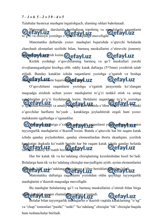  
 
7 – 1 = 6  5 – 2 = 3 9 – 4 = 5 
Talabalar husnixat mashqini tugatishgach, ularning ishlari baholanadi. 
Matematika  darslarida beriladigan topshiriq va masalalarda raqamlarni 
to’g’ri va chiroyli yozishga o’rgatish maqsadga muvofiqdir. 
Matematika daftarida yozuv mashqlari bajarishda o’qtuvchi bolalarda 
charchash alomatlari sezilishi bilan, barmoq muskullarini o’stiruvchi jismoniy 
mashqlarni bajartirish lozim. 
Kichik yoshdagi o’quvchilarning barmoq va qo’l muskullari yaxshi 
rivojlanmaganligini hisobga olib, oddiy katak daftarga (5*5mm) yozdirish talab 
etiladi. Bunday kataklar ichida raqamlarni yozishga o’rgatish va boshqa 
matematik yozuvlarni bajarish ancha oson. 
O’quvchilarni raqamlarni yozishga o’rgatish jarayonida ko’zlangan 
maqsadga erishish uchun yozuv mashqlarini to’g’ri tashkil etish va uning 
uslublaridan to’g’ri foydalanish lozim. Bolalarni raqamlarni to’g’ri yozishga 
o’rgatishda mustaqil va amaliy ishlarga ham alohida e’tibor berish lozim. Chunki 
o’quvchilar harflarni bo’yash , kataklarga joylashtirish orqali ham yozuv 
malakasini egallashga o’rganadilar. 
Yozuv mashqlariga o’xshash matematik raqamlarni yozish uchun ham qator 
tayyorgarlik mashqlarini o’tkazish lozim. Bunda o’qituvchi har bir raqam katak 
ichida qanday joylashishini, qanday elementlardan iborta ekanligini, yozilish 
harakatini doskada ko’rsatib berishi har bir raqam katak ichida qanday holatda 
turishini amaliy ko’rsatib berishi lozim.  
Har bir katak tik va ko’ndalang chiziqlarning kesishishidan hosil bo’ladi. 
Bolalarga ham tik va ko’ndalang chiziqlar mavjudligini aytib, ayrim elementlarini 
yozishda “tik” va ko’ndalang chiziqlarga e’tibor berishlari eslatib o’tiladi. 
Matematika daftariga raqamlarni yozishdan oldin quyidagi tayyorgarlik 
mashqlarini o’tkazish maqsadga muvofiqdir.  
Bu mashqlar bolalarning qo’l va barmoq muskullarini o’stirish bilan birga 
ularni kataklar orasini chamalab yozishga o’rgatadi. 
Bolalar bilan tayyorgarlik mashqlarini o’tkazish vaqtida kataklarning “o’ng” 
va “chap” tomonlari “pastki” “ustki” “ko’ndalang” chiziqlar “tik” chiziqlar haqida 
ham tushunchalar beriladi.  
