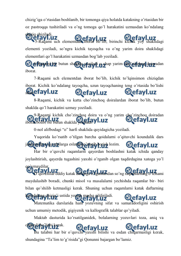  
 
chizig’iga o’rtasidan boshlanib, bir tomonga qiya holatda katakning o’rtasidan bir 
oz pastroqqa tushiriladi va o’ng tomoga qo’l harakatini uzmasdan ko’ndalang 
chiziq chiziladi.  
 5-Raqami uch elementdan iborat bo’lib, birinchi kichik yoy shaklidagi 
elementi yoziladi, so’ngra kichik tayoqcha va o’ng yarim doira shaklidagi 
elementlari qo’l harakatini uzmasdan bog’lab yoziladi.  
6-Raqami bir butun shaklda yoziladi u chap yarim cho’zinchoq doiaradan 
iborat.  
7-Raqami uch elementdan iborat bo’lib, kichik to’lqinsimon chiziqdan 
iborat. Kichik ko’ndalang tayoqcha, uzun tayoqchaning teng o’rtasida bo’lishi 
shart. 
8-Raqami, kichik va katta cho’zinchoq doiralardan iborat bo’lib, butun 
shaklda qo’l harakatini uzmay yoziladi.  
9-Raqami kichik cho’zinchoq doira va o’ng yarim cho’zinchoq doiradan 
iborat bolib, bir butun shaklda yoziladi.  
0-nol alifbodagi “o” harfi shaklida quyidagicha yoziladi.  
Yuqorida ko’rsatib o’tilgan barcha qoidalarni o’qituvchi koundalik dars 
jarayonida o’quvchilarga eslatib ko’rsatib borish lozim. 
Har bir o’quvchi raqamlarni qayerdan boshlashni katak ichida qanday 
joylashtirish, qayerda tugashini yaxshi o’rganib olgan taqdirdagina xatoga yo’l 
qo’ymaydilar. 
O’quvchilar oddiy katak daftarga o’tganlaridan so’ng raqamlarning o’lchami 
maydalashib boradi, chunki misol va masalalarni yechishda raqamlar bir- biri 
bilan qo’shilib ketmasligi kerak. Shuning uchun raqamlarni katak daftarning 
ko’ndalang chizig’i ustida yozish mashq qildiriladi.  
Matematika darslarida ham yozuvning sifat va samaradorligini oshirish 
uchun umumiy metodik, gigiyenik va kallografik talablar qo’yiladi. 
Maktab dasturida ko’rsatilganidek, bolalarning yozuvlari toza, aniq va 
chiroyli bo’lishi kerak. 
Bu talabni har bir o’quvchi yaxshi bilishi va esdan chiqarmasligi kerak, 
shundagina “Ta’lim to’g’risida”gi Qonunni bajargan bo’lamiz. 
 

