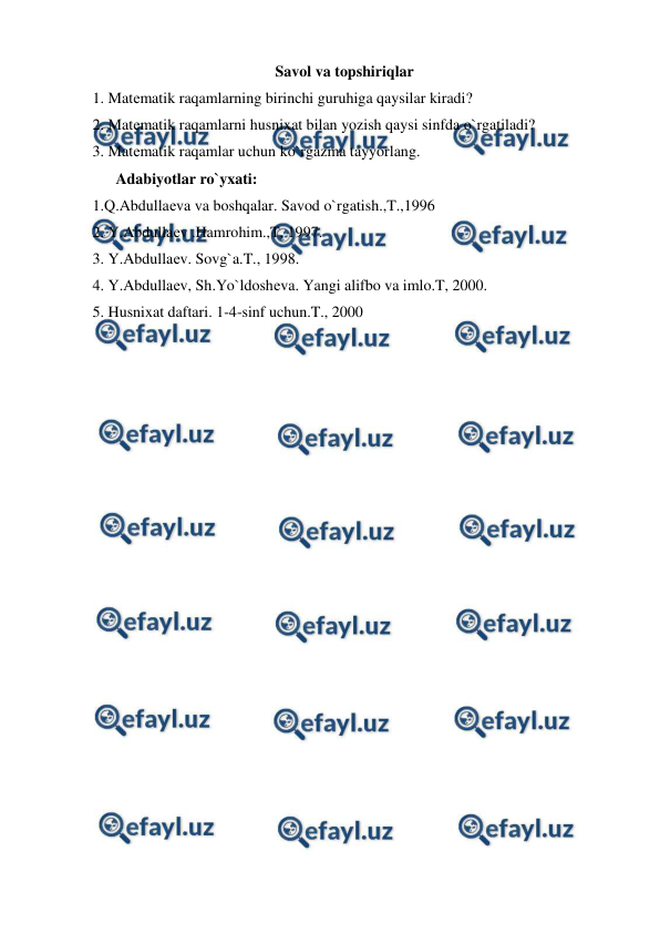  
 
Savol va topshiriqlar 
1. Matеmatik raqamlarning birinchi guruhiga qaysilar kiradi? 
2. Matеmatik raqamlarni husnixat bilan yozish qaysi sinfda o`rgatiladi? 
3. Matеmatik raqamlar uchun ko`rgazma tayyorlang. 
      Adabiyotlar ro`yxati: 
1.Q.Abdullaеva va boshqalar. Savod o`rgatish.,T.,1996 
2. Y.Abdullaеv .Hamrohim.,T, 1997. 
3. Y.Abdullaеv. Sovg`a.T., 1998. 
4. Y.Abdullaеv, Sh.Yo`ldoshеva. Yangi alifbo va imlo.T, 2000. 
5. Husnixat daftari. 1-4-sinf uchun.T., 2000 
 
