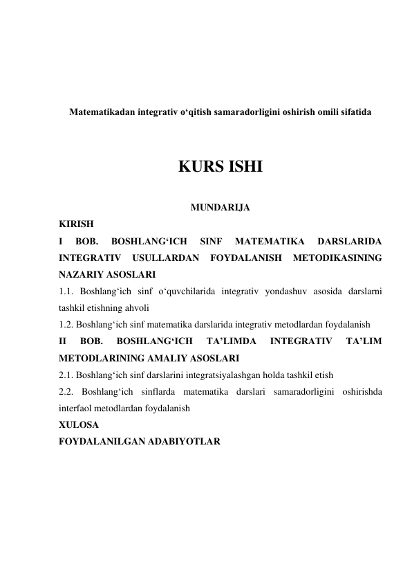  
 
 
 
Matematikadan integrativ o‘qitish samaradorligini oshirish omili sifatida 
 
 
KURS ISHI 
 
MUNDARIJA 
KIRISH 
I 
BOB. 
BOSHLANGʻICH 
SINF 
MATEMATIKA 
DARSLARIDA 
INTEGRATIV 
USULLARDAN 
FOYDALANISH 
METODIKASINING 
NAZARIY ASOSLARI 
1.1. Boshlang‘ich sinf o‘quvchilarida integrativ yondashuv asosida darslarni 
tashkil etishning ahvoli 
1.2. Boshlangʻich sinf matematika darslarida integrativ metodlardan foydalanish 
II 
BOB. 
BOSHLANGʻICH 
TAʼLIMDA 
INTEGRATIV 
TAʼLIM 
METODLARINING AMALIY ASOSLARI 
2.1. Boshlangʻich sinf darslarini integratsiyalashgan holda tashkil etish 
2.2. Boshlang‘ich sinflarda matematika darslari samaradorligini oshirishda 
interfaol metodlardan foydalanish 
XULOSA 
FOYDALANILGAN ADABIYOTLAR 
 
 
 
 
 
