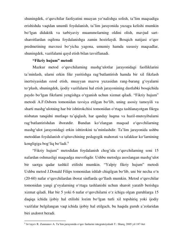 shuningdek, o‘quvchilar faoliyatini muayan yo‘nalishga solish, ta’lim maqsadiga 
erishishda vaqtdan unumli foydalanish, ta’lim jarayonida yuzaga kelishi mumkin 
bo‘lgan didaktik va tarbiyaviy muammolarning oldini olish, mavjud sart-
sharoitlardan oqilona foydalanishga zamin hozirlaydi. Bosqich natijasi o‘quv 
predmetining mavzusi bo‘yicha yagona, umumiy hamda xususiy maqsadlar, 
shuningdek, vazifalarni qayd etish bilan tavsiflanadi. 
“Fikriy hujum” metodi 
Mazkur metod o‘quvchilarning mashg‘ulotlar jarayonidagi faolliklarini 
ta’minlash, ularni erkin fikr yuritishga rag‘batlantirish hamda bir xil fikrlash 
inertsiyasidan ozod etish, muayyan mazvu yuzasidan rang-barang g‘oyalarni 
to‘plash, shuningdek, ijodiy vazifalarni hal etish jarayonining dastlabki bosqichida 
paydo bo‘lgan fikrlarni yengishga o‘rganish uchun xizmat qiladi. “Fikriy hujum” 
metodi A.F.Osborn tomonidan tavsiya etilgan bo‘lib, uning asosiy tamoyili va 
sharti mashg‘ulotning har bir ishtirokchisi tomonidan o‘rtaga tashlanayotgan fikrga 
nisbatan tanqidni mutlaqo ta’qiqlash, har qanday luqma va hazil-mutoyibalarni 
rag‘batlantirishdan iboratdir. Bundan ko‘zlangan maqsad o‘quvchilarning 
mashg‘ulot jarayonidagi erkin ishtirokini ta’minlashdir. Ta’lim jarayonida ushbu 
metoddan foydalanish o‘qituvchining pedagogik mahorati va tafakkur ko‘larnining 
kengligiga bog‘liq bo‘ladi.9 
“Fikriy hujum” metodidan foydalanish chog‘ida o‘quvchilarning soni 15 
nafardan oshmasligi maqsadga muvofiqdir. Ushbu metodga asoslangan mashg‘ulot 
bir saotga qadar tashkil etilishi mumkin. “Yalpiy fikriy hujum” metodi 
Ushbu metod J.Donald Filips tomonidan ishlab chiqilgan bo‘lib, uni bir necha o‘n 
(20-60) nafar o‘quvchilardan iborat sinflarda qo‘llash mumkin. Metod o‘quvchilar 
tomonidan yangi g‘oyalarning o‘rtaga tashlanishi uchun sharoit yaratib berishga 
xizmat qiladi. Har bir 5 yoki 6 nafar o‘quvchilarni o‘z ichiga olgan guruhlarga 15 
daqiqa ichida ijobiy hal etilishi lozim bo‘lgan turli xil topshiriq yoki ijodiy 
vazifalar belgilangan vaqt ichida ijobiy hal etilgach, bu haqida guruh a’zolaridan 
biri axdorot beradi. 
                                                          
 
9 Jo‘rayev R. Zunnunov A. Ta’lim jarayonida o‘quv fanlarini integratsiyalash T.: Sharq, 2005 yil 187-bet 
