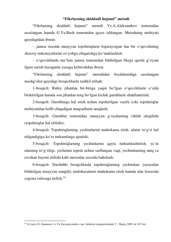  “Fikrlarning shiddatli hujumi” metodi 
“Fikrlarning shiddatli hujumi” metodi Ye.A.Aleksandrov tomonidan 
asoslangan hamda G.Ya.Bush tomonidan qayta ishlangan. Metodning mohiyati 
quyidagidan iborat: 
– jamoa orasida muayyan topshiriqlarni bajarayotgan har bir o‘quvchining 
shaxsiy imkoniyatlarini ro‘yobga chiqarishga ko‘maklashish; 
– o‘quvchilarda ma’lum jamoa tomonidan bildirilgan fikrga qarshi g‘oyani 
ilgari surish layoqatini yuzaga keltirishdan iborat. 
“Fikrlarning 
shiddatli 
hujumi” 
metodidan 
foydalanishga 
asoslangan 
mashg‘ulot quyidagi bosqichlarda tashkil etiladi: 
1-bosqich: Ruhiy jihatdan bir-biriga yaqin bo‘lgan o‘quvchilarni o‘zida 
biriktirilgan hamda son jihatdan teng bo‘lgan kichik guruhlarni shakllantirish; 
2-bosqich: Guruhlarga hal etish uchun topshirilgan vazifa yoki topshiriqlar 
mohiyatidan kelib chiqadigan maqsadlarni aniqlash; 
3-bosqich: Guruhlar tomonidan muayyan g‘oyalarning ishlab chiqilishi 
(topshiriqlar hal etilishi); 
4-bosqich: Topshiriqlarning yechimlarini muhokama etish, ularni to‘g‘ri hal 
etilganligiga ko‘ra turkumlarga ajratish; 
5-bosqich: Topshiriqlarning yechimlarini qayta turkumlashtirish, ya’ni 
ularning to‘g‘riligi, yechimni topish uchun sarflangan vaqt, yechimlarning aniq va 
ravshan bayoni etilishi kabi mezonlar asosida baholash; 
6-bosqich: Dastlabki bosqichlarda topshiriqlarning yechimlari yuzasidan 
bildirilgan muayyan tanqidiy mulohazalarni muhokama etish hamda ular borasida 
yagona xulosaga kelish.10 
 
 
 
 
 
                                                          
 
10 Jo‘rayev R. Zunnunov A. Ta’lim jarayonida o‘quv fanlarini integratsiyalash T.: Sharq, 2005 yil 187-bet 
