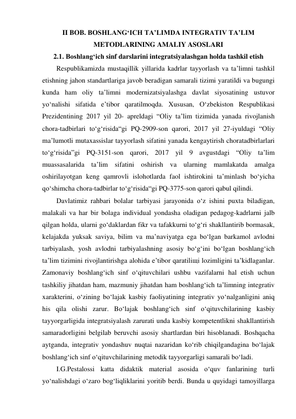 II BOB. BOSHLANGʻICH TAʼLIMDA INTEGRATIV TAʼLIM 
METODLARINING AMALIY ASOSLARI 
2.1. Boshlangʻich sinf darslarini integratsiyalashgan holda tashkil etish 
Respublikamizda mustaqillik yillarida kadrlar tayyorlash va ta’limni tashkil 
etishning jahon standartlariga javob beradigan samarali tizimi yaratildi va bugungi 
kunda ham oliy ta’limni modernizatsiyalashga davlat siyosatining ustuvor 
yo‘nalishi sifatida e’tibor qaratilmoqda. Xususan, O‘zbekiston Respublikasi 
Prezidentining 2017 yil 20- apreldagi “Oliy ta’lim tizimida yanada rivojlanish 
chora-tadbirlari to‘g‘risida“gi PQ-2909-son qarori, 2017 yil 27-iyuldagi “Oliy 
ma’lumotli mutaxassislar tayyorlash sifatini yanada kengaytirish choratadbirlarlari 
to‘g‘risida”gi PQ-3151-son qarori, 2017 yil 9 avgustdagi “Oliy ta’lim 
muassasalarida ta’lim sifatini oshirish va ularning mamlakatda amalga 
oshirilayotgan keng qamrovli islohotlarda faol ishtirokini ta’minlash bo‘yicha 
qo‘shimcha chora-tadbirlar to‘g‘risida“gi PQ-3775-son qarori qabul qilindi. 
Davlatimiz rahbari bolalar tarbiyasi jarayonida o‘z ishini puxta biladigan, 
malakali va har bir bolaga individual yondasha oladigan pedagog-kadrlarni jalb 
qilgan holda, ularni go‘daklardan fikr va tafakkurni to‘g‘ri shakllantirib bormasak, 
kelajakda yuksak saviya, bilim va ma’naviyatga ega bo‘lgan barkamol avlodni 
tarbiyalash, yosh avlodni tarbiyalashning asosiy bo‘g‘ini bo‘lgan boshlang‘ich 
ta’lim tizimini rivojlantirishga alohida e’tibor qaratiliщi lozimligini ta’kidlaganlar. 
Zamonaviy boshlang‘ich sinf o‘qituvchilari ushbu vazifalarni hal etish uchun 
tashkiliy jihatdan ham, mazmuniy jihatdan ham boshlang‘ich ta’limning integrativ 
xarakterini, o‘zining bo‘lajak kasbiy faoliyatining integrativ yo‘nalganligini aniq 
his qila olishi zarur. Bo‘lajak boshlang‘ich sinf o‘qituvchilarining kasbiy 
tayyorgarligida integratsiyalash zarurati unda kasbiy kompetentlikni shakllantirish 
samaradorligini belgilab beruvchi asosiy shartlardan biri hisoblanadi. Boshqacha 
aytganda, integrativ yondashuv nuqtai nazaridan ko‘rib chiqilgandagina bo‘lajak 
boshlang‘ich sinf o‘qituvchilarining metodik tayyorgarligi samarali bo‘ladi. 
I.G.Pestalossi katta didaktik material asosida o‘quv fanlarining turli 
yo‘nalishdagi o‘zaro bog‘liqliklarini yoritib berdi. Bunda u quyidagi tamoyillarga 
