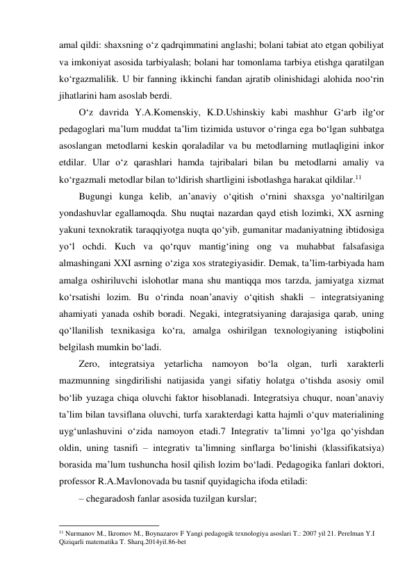 amal qildi: shaxsning o‘z qadrqimmatini anglashi; bolani tabiat ato etgan qobiliyat 
va imkoniyat asosida tarbiyalash; bolani har tomonlama tarbiya etishga qaratilgan 
ko‘rgazmalilik. U bir fanning ikkinchi fandan ajratib olinishidagi alohida noo‘rin 
jihatlarini ham asoslab berdi.  
O‘z davrida Y.A.Komenskiy, K.D.Ushinskiy kabi mashhur G‘arb ilg‘or 
pedagoglari ma’lum muddat ta’lim tizimida ustuvor o‘ringa ega bo‘lgan suhbatga 
asoslangan metodlarni keskin qoraladilar va bu metodlarning mutlaqligini inkor 
etdilar. Ular o‘z qarashlari hamda tajribalari bilan bu metodlarni amaliy va 
ko‘rgazmali metodlar bilan to‘ldirish shartligini isbotlashga harakat qildilar.11 
Bugungi kunga kelib, an’anaviy o‘qitish o‘rnini shaxsga yo‘naltirilgan 
yondashuvlar egallamoqda. Shu nuqtai nazardan qayd etish lozimki, XX asrning 
yakuni texnokratik taraqqiyotga nuqta qo‘yib, gumanitar madaniyatning ibtidosiga 
yo‘l ochdi. Kuch va qo‘rquv mantig‘ining ong va muhabbat falsafasiga 
almashingani XXI asrning o‘ziga xos strategiyasidir. Demak, ta’lim-tarbiyada ham 
amalga oshiriluvchi islohotlar mana shu mantiqqa mos tarzda, jamiyatga xizmat 
ko‘rsatishi lozim. Bu o‘rinda noan’anaviy o‘qitish shakli – integratsiyaning 
ahamiyati yanada oshib boradi. Negaki, integratsiyaning darajasiga qarab, uning 
qo‘llanilish texnikasiga ko‘ra, amalga oshirilgan texnologiyaning istiqbolini 
belgilash mumkin bo‘ladi.  
Zero, integratsiya yetarlicha namoyon bo‘la olgan, turli xarakterli 
mazmunning singdirilishi natijasida yangi sifatiy holatga o‘tishda asosiy omil 
bo‘lib yuzaga chiqa oluvchi faktor hisoblanadi. Integratsiya chuqur, noan’anaviy 
ta’lim bilan tavsiflana oluvchi, turfa xarakterdagi katta hajmli o‘quv materialining 
uyg‘unlashuvini o‘zida namoyon etadi.7 Integrativ ta’limni yo‘lga qo‘yishdan 
oldin, uning tasnifi – integrativ ta’limning sinflarga bo‘linishi (klassifikatsiya) 
borasida ma’lum tushuncha hosil qilish lozim bo‘ladi. Pedagogika fanlari doktori, 
professor R.A.Mavlonovada bu tasnif quyidagicha ifoda etiladi:  
– chegaradosh fanlar asosida tuzilgan kurslar; 
                                                          
 
11 Nurmanov M., Ikromov M., Boynazarov F Yangi pedagogik texnologiya asoslari T.: 2007 yil 21. Perelman Y.I 
Qiziqarli matematika T. Sharq.2014yil.86-bet 
