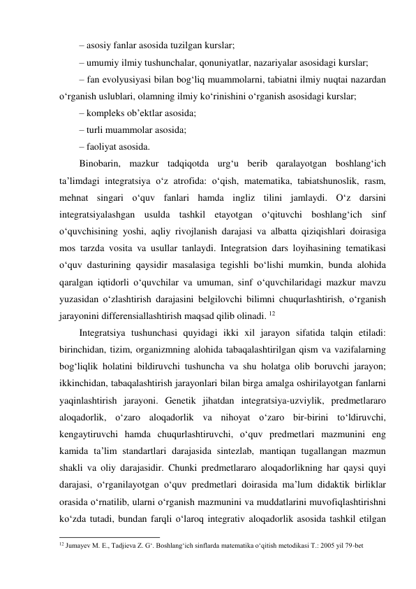 – asosiy fanlar asosida tuzilgan kurslar;  
– umumiy ilmiy tushunchalar, qonuniyatlar, nazariyalar asosidagi kurslar;  
– fan evolyusiyasi bilan bog‘liq muammolarni, tabiatni ilmiy nuqtai nazardan 
o‘rganish uslublari, olamning ilmiy ko‘rinishini o‘rganish asosidagi kurslar;  
– kompleks ob’ektlar asosida;  
– turli muammolar asosida;  
– faoliyat asosida.  
Binobarin, mazkur tadqiqotda urg‘u berib qaralayotgan boshlang‘ich 
ta’limdagi integratsiya o‘z atrofida: o‘qish, matematika, tabiatshunoslik, rasm, 
mehnat singari o‘quv fanlari hamda ingliz tilini jamlaydi. O‘z darsini 
integratsiyalashgan usulda tashkil etayotgan o‘qituvchi boshlang‘ich sinf 
o‘quvchisining yoshi, aqliy rivojlanish darajasi va albatta qiziqishlari doirasiga 
mos tarzda vosita va usullar tanlaydi. Integratsion dars loyihasining tematikasi 
o‘quv dasturining qaysidir masalasiga tegishli bo‘lishi mumkin, bunda alohida 
qaralgan iqtidorli o‘quvchilar va umuman, sinf o‘quvchilaridagi mazkur mavzu 
yuzasidan o‘zlashtirish darajasini belgilovchi bilimni chuqurlashtirish, o‘rganish 
jarayonini differensiallashtirish maqsad qilib olinadi. 12 
Integratsiya tushunchasi quyidagi ikki xil jarayon sifatida talqin etiladi: 
birinchidan, tizim, organizmning alohida tabaqalashtirilgan qism va vazifalarning 
bog‘liqlik holatini bildiruvchi tushuncha va shu holatga olib boruvchi jarayon; 
ikkinchidan, tabaqalashtirish jarayonlari bilan birga amalga oshirilayotgan fanlarni 
yaqinlashtirish jarayoni. Genetik jihatdan integratsiya-uzviylik, predmetlararo 
aloqadorlik, o‘zaro aloqadorlik va nihoyat o‘zaro bir-birini to‘ldiruvchi, 
kengaytiruvchi hamda chuqurlashtiruvchi, o‘quv predmetlari mazmunini eng 
kamida ta’lim standartlari darajasida sintezlab, mantiqan tugallangan mazmun 
shakli va oliy darajasidir. Chunki predmetlararo aloqadorlikning har qaysi quyi 
darajasi, o‘rganilayotgan o‘quv predmetlari doirasida ma’lum didaktik birliklar 
orasida o‘rnatilib, ularni o‘rganish mazmunini va muddatlarini muvofiqlashtirishni 
ko‘zda tutadi, bundan farqli o‘laroq integrativ aloqadorlik asosida tashkil etilgan 
                                                          
 
12 Jumayev M. E., Tadjieva Z. G‘. Boshlang‘ich sinflarda matematika o‘qitish metodikasi T.: 2005 yil 79-bet 
