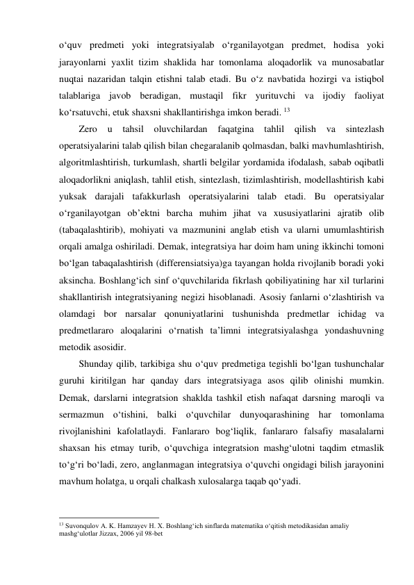 o‘quv predmeti yoki integratsiyalab o‘rganilayotgan predmet, hodisa yoki 
jarayonlarni yaxlit tizim shaklida har tomonlama aloqadorlik va munosabatlar 
nuqtai nazaridan talqin etishni talab etadi. Bu o‘z navbatida hozirgi va istiqbol 
talablariga javob beradigan, mustaqil fikr yurituvchi va ijodiy faoliyat 
ko‘rsatuvchi, etuk shaxsni shakllantirishga imkon beradi. 13 
Zero 
u tahsil oluvchilardan 
faqatgina 
tahlil 
qilish va 
sintezlash 
operatsiyalarini talab qilish bilan chegaralanib qolmasdan, balki mavhumlashtirish, 
algoritmlashtirish, turkumlash, shartli belgilar yordamida ifodalash, sabab oqibatli 
aloqadorlikni aniqlash, tahlil etish, sintezlash, tizimlashtirish, modellashtirish kabi 
yuksak darajali tafakkurlash operatsiyalarini talab etadi. Bu operatsiyalar 
o‘rganilayotgan ob’ektni barcha muhim jihat va xususiyatlarini ajratib olib 
(tabaqalashtirib), mohiyati va mazmunini anglab etish va ularni umumlashtirish 
orqali amalga oshiriladi. Demak, integratsiya har doim ham uning ikkinchi tomoni 
bo‘lgan tabaqalashtirish (differensiatsiya)ga tayangan holda rivojlanib boradi yoki 
aksincha. Boshlang‘ich sinf o‘quvchilarida fikrlash qobiliyatining har xil turlarini 
shakllantirish integratsiyaning negizi hisoblanadi. Asosiy fanlarni o‘zlashtirish va 
olamdagi bor narsalar qonuniyatlarini tushunishda predmetlar ichidag va 
predmetlararo aloqalarini o‘rnatish ta’limni integratsiyalashga yondashuvning 
metodik asosidir.  
Shunday qilib, tarkibiga shu o‘quv predmetiga tegishli bo‘lgan tushunchalar 
guruhi kiritilgan har qanday dars integratsiyaga asos qilib olinishi mumkin. 
Demak, darslarni integratsion shaklda tashkil etish nafaqat darsning maroqli va 
sermazmun o‘tishini, balki o‘quvchilar dunyoqarashining har tomonlama 
rivojlanishini kafolatlaydi. Fanlararo bog‘liqlik, fanlararo falsafiy masalalarni 
shaxsan his etmay turib, o‘quvchiga integratsion mashg‘ulotni taqdim etmaslik 
to‘g‘ri bo‘ladi, zero, anglanmagan integratsiya o‘quvchi ongidagi bilish jarayonini 
mavhum holatga, u orqali chalkash xulosalarga taqab qo‘yadi. 
                                                          
 
13 Suvonqulov A. K. Hamzayev H. X. Boshlang‘ich sinflarda matematika o‘qitish metodikasidan amaliy 
mashg‘ulotlar Jizzax, 2006 yil 98-bet 
 
