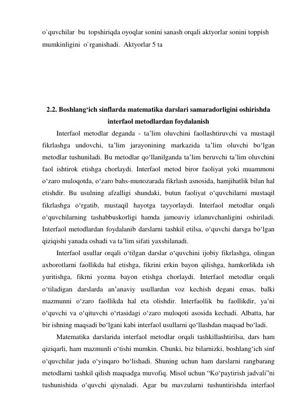 o`quvchilar  bu  topshiriqda oyoqlar sonini sanash orqali aktyorlar sonini toppish 
mumkinligini  o`rganishadi.  Aktyorlar 5 ta 
 
 
 
  
2.2. Boshlang‘ich sinflarda matematika darslari samaradorligini oshirishda 
interfaol metodlardan foydalanish 
Interfaol metodlar deganda - ta’lim oluvchini faollashtiruvchi va mustaqil 
fikrlashga undovchi, ta’lim jarayonining markazida ta’lim oluvchi bo‘lgan 
metodlar tushuniladi. Bu metodlar qo‘llanilganda ta’lim beruvchi ta’lim oluvchini 
faol ishtirok etishga chorlaydi. Interfaol metod biror faoliyat yoki muammoni 
o‘zaro muloqotda, o‘zaro bahs-munozarada fikrlash asnosida, hamjihatlik bilan hal 
etishdir. Bu usulning afzalligi shundaki, butun faoliyat o‘quvchilarni mustaqil 
fikrlashga o‘rgatib, mustaqil hayotga tayyorlaydi. Interfaol metodlar orqali 
o‘quvchilarning tashabbuskorligi hamda jamoaviy izlanuvchanligini oshiriladi. 
Interfaol metodlardan foydalanib darslarni tashkil etilsa, o‘quvchi darsga bo‘lgan 
qiziqishi yanada oshadi va ta’lim sifati yaxshilanadi. 
Interfaol usullar orqali o‘tilgan darslar o‘quvchini ijobiy fikrlashga, olingan 
axborotlarni faollikda hal etishga, fikrini erkin bayon qilishga, hamkorlikda ish 
yuritishga, fikrni yozma bayon etishga chorlaydi. Interfaol metodlar orqali 
o‘tiladigan darslarda an’anaviy usullardan voz kechish degani emas, balki 
mazmunni o‘zaro faollikda hal eta olishdir. Interfaollik bu faollikdir, ya’ni 
o‘quvchi va o‘qituvchi o‘rtasidagi o‘zaro muloqoti asosida kechadi. Albatta, har 
bir ishning maqsadi bo‘lgani kabi interfaol usullarni qo‘llashdan maqsad bo‘ladi.  
Matematika darslarida interfaol metodlar orqali tashkillashtirilsa, dars ham 
qiziqarli, ham mazmunli o‘tishi mumkin. Chunki, biz bilarnizki, boshlang‘ich sinf 
o‘quvchilar juda o‘yinqaro bo‘lishadi. Shuning uchun ham darslarni rangbarang 
metodlarni tashkil qilish maqsadga muvofiq. Misol uchun “Ko‘paytirish jadvali”ni 
tushunishida o‘quvchi qiynaladi. Agar bu mavzularni tushuntirishda interfaol 

